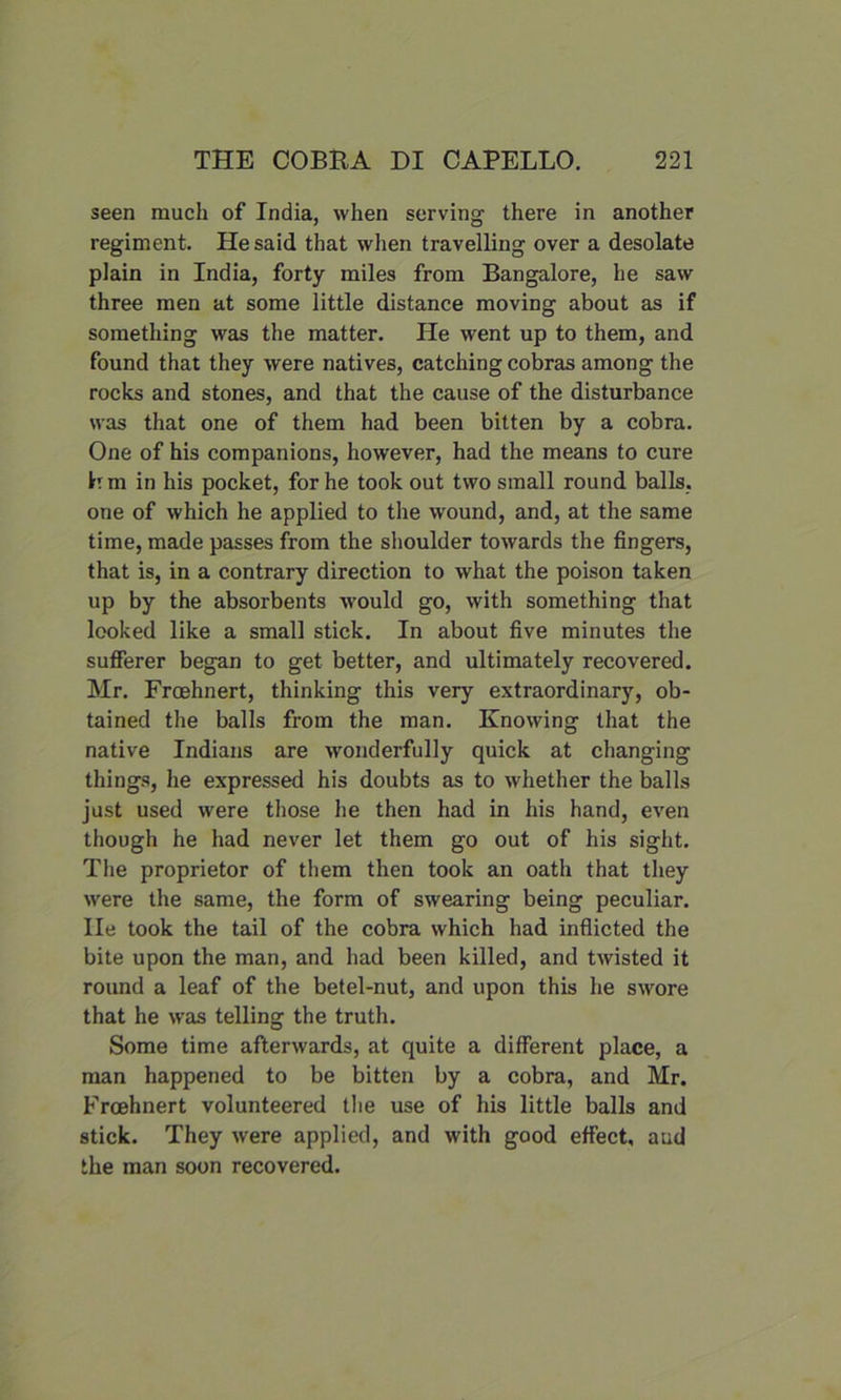 seen much of India, when serving there in another regiment. He said that when travelling over a desolate plain in India, forty miles from Bangalore, he saw three men at some little distance moving about as if something was the matter. He went up to them, and found that they were natives, catching cobras among the rocks and stones, and that the cause of the disturbance was that one of them had been bitten by a cobra. One of his companions, however, had the means to cure Wm in his pocket, for he took out two small round balls, one of which he applied to the wound, and, at the same time, made passes from the shoulder towards the fingers, that is, in a contrary direction to what the poison taken up by the absorbents would go, with something that looked like a small stick. In about five minutes the sufferer began to get better, and ultimately recovered. Mr. Froehnert, thinking this very extraordinary, ob- tained the balls from the man. Knowing that the native Indians are wonderfully quick at changing things, he expressed his doubts as to whether the balls just used were those he then had in his hand, even though he had never let them go out of his sight. The proprietor of them then took an oath that they were the same, the form of swearing being peculiar, lie took the tail of the cobra which had inflicted the bite upon the man, and had been killed, and twisted it round a leaf of the betel-nut, and upon this he swore that he was telling the truth. Some time afterwards, at quite a different place, a man happened to be bitten by a cobra, and Mr. Froehnert volunteered the use of his little balls and stick. They were applied, and with good effect, aud the man soon recovered.