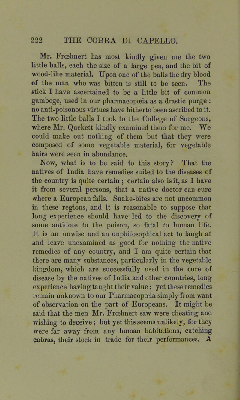 Mr. Froehnert has most kindly given me the two little balls, each the size of a large pea, and the bit of wood-like material. Upon one of the balls the dry blood of the man who was bitten is still to be seen. The 6tick I have ascertained to be a little bit of common gamboge, used in our pharmacopoeia as a drastic purge : no anti-poisonous virtues have hitherto been ascribed to it. The two little balls I took to the College of Surgeons, where Mr. Quekett kindly examined them for me. We could make out nothing of them but that they were composed of some vegetable material, for vegetable hairs were seen in abundance. Now, what is to be said to this story? That the natives of India have remedies suited to the diseases of the country is quite certain ; certain also is it, as I have it from several persons, that a native doctor can cure where a European fails. Snake-bites are not uncommon in these regions, and it is reasonable to suppose that long experience should have led to the discovery of some antidote to the poison, so fatal to human life. It is an unwise and an unphilosophical act to laugh at and leave unexamined as good for nothing the native remedies of any country, and I am quite certain that there are many substances, particularly in the vegetable kingdom, which are successfully used in the cure of disease by the natives of India and other countries, long experience having taught their value; yet these remedies remain unknown to our Pharmacopoeia simply from want of observation on the part of Europeans. It might be said that the men Mr. Froehnert saw were cheating and wishing to deceive; but yet this seems unlikely, for they were far away from any human habitations, catching cobras, their stock in trade for their performances. A