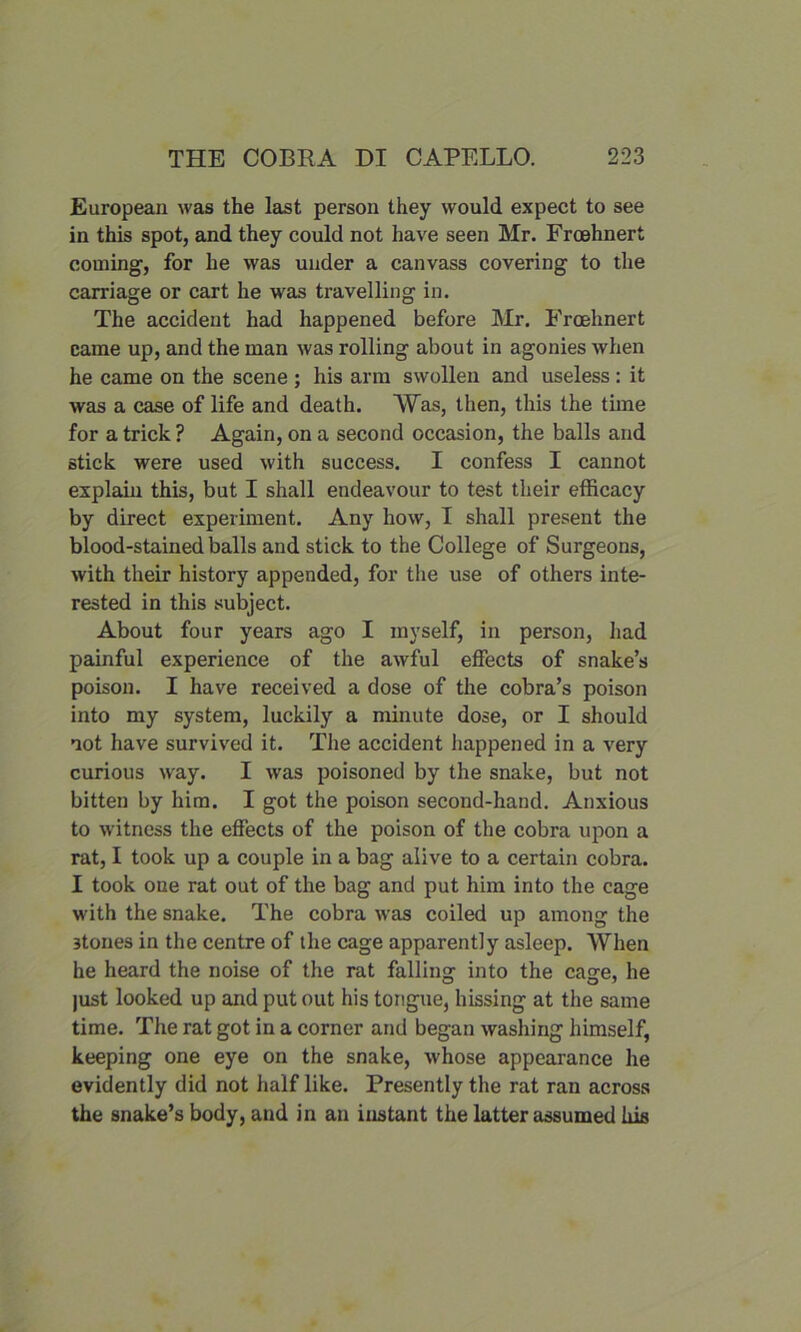 European was the last person they would expect to see in this spot, and they could not have seen Mr. Froehnert coming, for he was under a canvass covering to the carriage or cart he was travelling in. The accident had happened before Mr. Froehnert came up, and the man was rolling about in agonies when he came on the scene ; his arm swollen and useless : it was a case of life and death. Was, then, this the time for a trick ? Again, on a second occasion, the balls and stick were used with success. I confess I cannot explain this, but I shall endeavour to test their efficacy by direct experiment. Any how, I shall present the blood-stained balls and stick to the College of Surgeons, with their history appended, for the use of others inte- rested in this subject. About four years ago I myself, in person, had painful experience of the awful effects of snake’s poison. I have received a dose of the cobra’s poison into my system, luckily a minute dose, or I should not have survived it. The accident happened in a very curious way. I was poisoned by the snake, but not bitten by him. I got the poison second-hand. Anxious to witness the effects of the poison of the cobra upon a rat, I took up a couple in a bag alive to a certain cobra. I took one rat out of the bag and put him into the cage with the snake. The cobra was coiled up among the 3tones in the centre of the cage apparently asleep. When he heard the noise of the rat falling into the cage, he just looked up and put out his tongue, hissing at the same time. The rat got in a corner and began washing himself, keeping one eye on the snake, whose appearance he evidently did not half like. Presently the rat ran across the snake’s body, and in an instant the latter assumed his