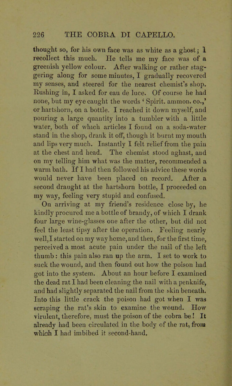 thought so, for his own face was as white as a ghost; 1 recollect this much. He tells me my face was of a greenish yellow colour. After walking or rather stag- gering along for some minutes, I gradually recovered my senses, and steered for the nearest chemist’s shop. Rushing in, I asked for eau de luce. Of course he had none, but my eye caught the words ‘ Spirit, ammon. co.,’ or hartshorn, on a bottle. I reached it down myself, and pouring a large quantity into a tumbler with a little water, both of which articles I found on a soda-water stand in the shop, drank it off, though it burnt my mouth and lips very much. Instantly I felt relief from the pain at the chest and head. The chemist stood aghast, aud on my telling him what was the matter, recommended a warm bath. If I had then followed his advice these words would never have been placed on record. After a second draught at the hartshorn bottle, I proceeded on my way, feeling very stupid and confused. On arriving at my friend’s residence close by, he kindly procured me a bottle of brandy, of which I drank four large wine-glasses one after the other, but did not feel the least tipsy after the operation. Feeling nearly well,I started on my way home, and then, for the first time, perceived a most acute pain under the nail of the left thumb: this pain also ran up the arm. I set to work to suck the wound, and then found out how the poison had got into the system. About an hour before I examined the dead rat I had been cleaning the nail with a penknife, and had slightly separated the nail from the skin beneath. Into this little crack the poison had got when I was scraping the rat’s skin to examine the wound. How virulent, therefore, must the poison of the cobra be ! It already had been circulated in the body of the rat, from which I had imbibed it second-hand.