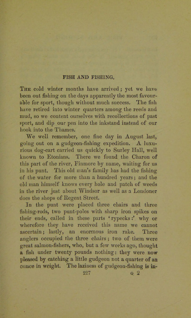 The cold winter months have arrived ; yet we have been out fishing on the days apparently the most favour- able for sport, though without much success. The fish have retired into winter quarters among the reeds and mud, so we content ourselves with recollections of past sport, and dip our pen into the inkstand instead of our hook into the Thames. We well remember, one fine day in August last, going out on a gudgeon-fishing expedition. A luxu- rious dog-cart carried us quickly to Surley Hall, well known to Etonians. There we found the Charon of this part of the river, Finmore by name, waiting for us in his punt. This old man’s family has had the fishing of the water for more than a hundred years; and the old man himself knows every hole and patch of weeds in the river just about Windsor as well as a Londoner does the shops of Regent Street. In the punt were placed three chairs and three fishing-rods, two punt-poles with sharp iron spikes on their ends, called in these parts * rypeckswhy or wherefore they have received this name we cannot ascertain; lastly, an enormous iron rake. Three anglers occupied the three chairs ; two of them were great salmon-fishers, who, but a few weeks ago, thought a fish under twenty pounds nothing: they were now pleased by catching a little gudgeon not a quarter of an ounce in weight. The laziness of gudgeon-fishing is in-