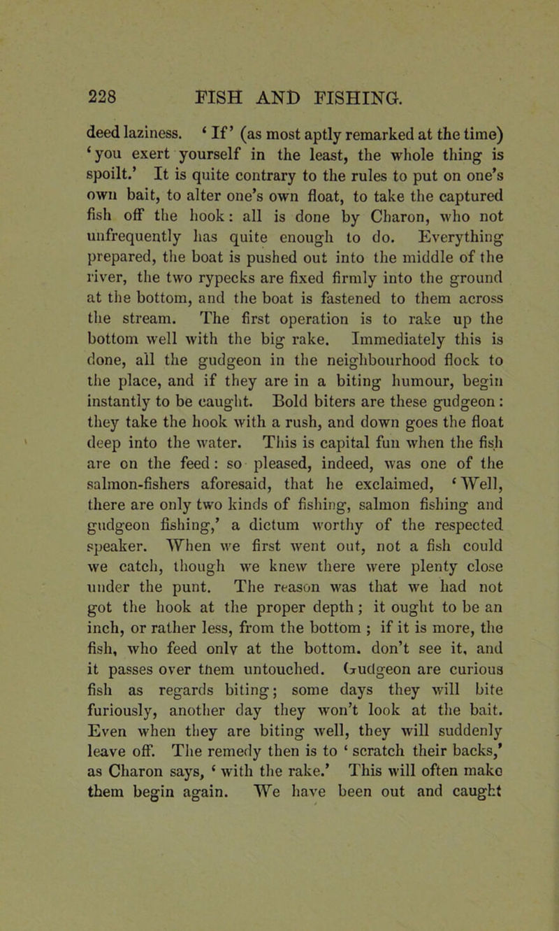 deed laziness. ‘ If’ (as most aptly remarked at the time) ‘you exert yourself in the least, the whole thing is spoilt.’ It is quite contrary to the rules to put on one’s own bait, to alter one’s own float, to take the captured fish off the hook: all is done by Charon, who not unfrequently lias quite enough to do. Everything prepared, the boat is pushed out into the middle of the river, the two rypecks are fixed firmly into the ground at the bottom, and the boat is fastened to them across the stream. The first operation is to rake up the bottom well with the big rake. Immediately this is done, all the gudgeon in the neighbourhood flock to the place, and if they are in a biting humour, begin instantly to be caught. Bold biters are these gudgeon: they take the hook with a rush, and down goes the float deep into the water. This is capital fun when the fish are on the feed: so pleased, indeed, was one of the salmon-fishers aforesaid, that he exclaimed, c Well, there are only two kinds of fishing, salmon fishing and gudgeon fishing,’ a dictum w’orthy of the respected speaker. When vre first went out, not a fish could we catch, though we knew there were plenty close under the punt. The reason was that we had not got the hook at the proper depth; it ought to be an inch, or rather less, from the bottom ; if it is more, the fish, who feed only at the bottom, don’t see it, and it passes over tnem untouched. Gudgeon are curious fish as regards biting; some days they will bite furiously, another day they won’t look at the bait. Even when they are biting well, they will suddenly leave off. The remedy then is to ‘ scratch their backs,’ as Charon says, ‘ with the rake.’ This will often make them begin again. We have been out and caught
