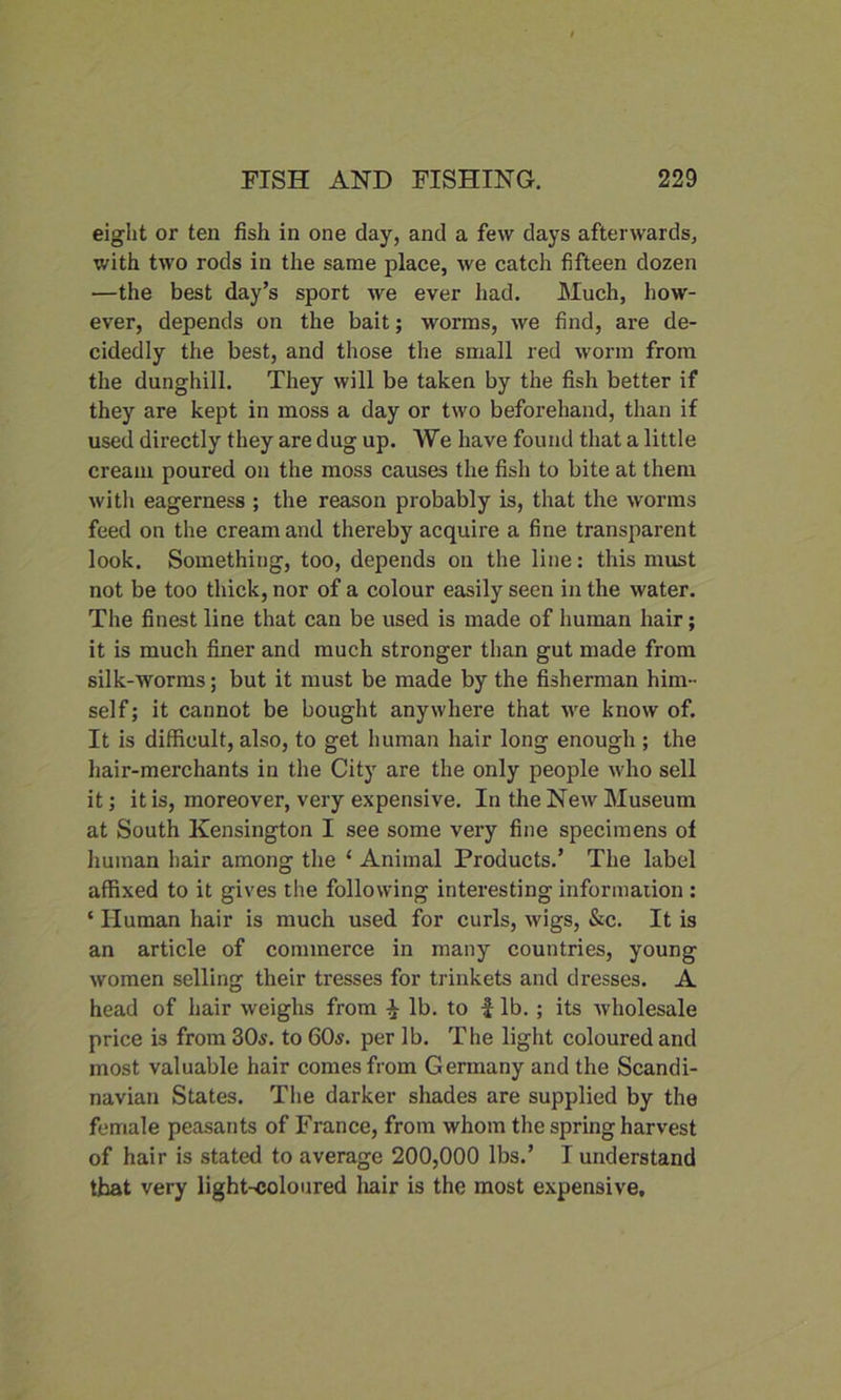 eight or ten fish in one day, and a few days afterwards, with two rods in the same place, we catch fifteen dozen —the best day’s sport we ever had. Much, how- ever, depends on the bait; worms, we find, are de- cidedly the best, and those the small red worm from the dunghill. They will be taken by the fish better if they are kept in moss a day or two beforehand, than if used directly they are dug up. We have found that a little cream poured on the moss causes the fish to bite at them with eagerness ; the reason probably is, that the worms feed on the cream and thereby acquire a fine transparent look. Something, too, depends on the line: this must not be too thick, nor of a colour easily seen in the water. The finest line that can be used is made of human hair; it is much finer and much stronger than gut made from silk-worms; but it must be made by the fisherman him- self; it cannot be bought anywhere that we know of. It is difficult, also, to get human hair long enough ; the hair-merchants in the City are the only people who sell it; it is, moreover, very expensive. In the New Museum at South Kensington I see some very fine specimens of human hair among the ‘ Animal Products.’ The label affixed to it gives the following interesting information : ‘ Human hair is much used for curls, wigs, &c. It is an article of commerce in many countries, young women selling their tresses for trinkets and dresses. A head of hair weighs from lb. to f lb. ; its wholesale price is from 30s. to 60s. per lb. The light coloured and most valuable hair comes from Germany and the Scandi- navian States. The darker shades are supplied by the female peasants of France, from whom the spring harvest of hair is stated to average 200,000 lbs.’ I understand that very light-coloured hair is the most expensive.
