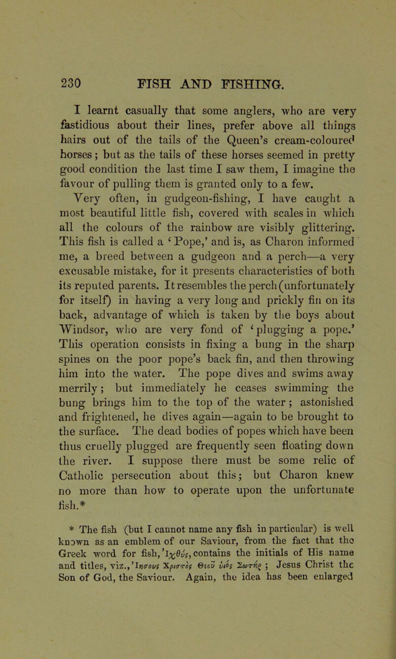 I learnt casually that some anglers, who are very fastidious about their lines, prefer above all things hairs out of the tails of the Queen’s cream-coloured horses; but as the tails of these horses seemed in pretty good condition the last time I saw them, I imagine the favour of pulling them is granted only to a few. Very often, in gudgeon-fishing, I have caught a most beautiful little fish, covered with scales in which all the colours of the rainbow are visibly glittering. This fish is called a ‘ Pope,’ and is, as Charon informed me, a breed between a gudgeon and a perch—a very excusable mistake, for it presents characteristics of both its reputed parents. It resembles the perch (unfortunately for itself) in having a very long and prickly fin on its back, advantage of which is taken by the boys about Windsor, who are very fond of ‘plugging a pope.’ This operation consists in fixing a bung in the sharp spines on the poor pope’s back fin, and then throwing him into the water. The pope dives and swims away merrily; but immediately he ceases swimming the bung brings him to the top of the water; astonished and frightened, he dives again—again to be brought to the surface. The dead bodies of popes which have been thus cruelly plugged are frequently seen floating down the river. I suppose there must be some relic of Catholic persecution about this; but Charon knew no more than how to operate upon the unfortunate fish.* * The fish (but I cannot name any fish in particular) is well known as an emblem of our Saviour, from the fact that tho Greek word for fish, ’ 1x9vs, contains the initials of His name and titles, viz., ’lwrous xpurros Qtou ii°s 2a>rvg ; Jesus Christ the Son of God, the Saviour. Again, the idea has been enlarged