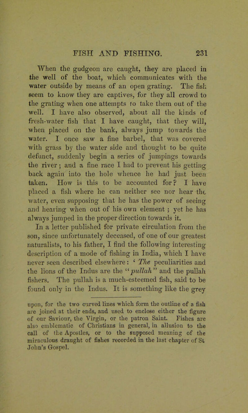 When the gudgeon are caught, they are placed in the well of the boat, which communicates with the water outside by means of an open grating. The fish seem to know they are captives, for they all crowd to the grating when one attempts to take them out of the well. I have also observed, about all the kinds of fresh-water fish that I have caught, that they will, when placed on the bank, always jump towards the water. I once saw a fine barbel, that was covered with grass by the water side and thought to be quite defunct, suddenly begin a series of jumpings towards the river; and a fine race I had to prevent his getting back again into the hole whence he had just been taken. How is this to be accounted for ? I have placed a fish where he can neither see nor hear the water, even supposing that he has the power of seeing and hearing when out of his own element ; yet he has always jumped in the proper direction towards it. In a letter published for private circulation from the son, since unfortunately deceased, of one of our greatest naturalists, to his father, I find the following interesting description of a mode of fishing in India, which I have never seen described elsewhere: ‘ The peculiarities and the lions of the Indus are the “pullah ” and the pullali fishers. The pullah is a much-esteemed fish, said to be found only in the Indus. It is something like the grey upon, for the two curved lines which form the outline of a fish are joined at their ends, and used to enclose either the figure of our Saviour, the Virgin, or the patron Saint. Fishes are also emblematic of Christians in general, in allusion to the call of tl;e Apostles, or to the supposed meaning of the miraculous draught of fishes recorded in the last chapter of St John’s Gospel.