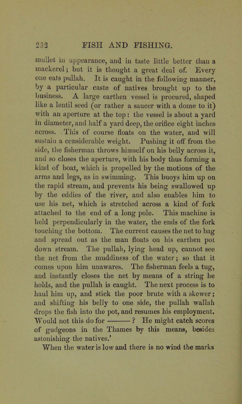 mullet in appearance, and in taste little better than a mackerel; but it is thought a great deal of. Every one eats pullah. It is caught in the following manner, by a particular caste of natives brought up to the business. A large earthen vessel is procured, shaped like a lentil seed (or rather a saucer with a dome to it) with an aperture at the top: the vessel is about a yard in diameter, and half a yard deep, the orifice eight inches across. This of course floats on the water, and will sustain a considerable weight. Pushing it off from the side, the fisherman throws himself on his belly across it, and so closes the aperture, with his body thus forming a kind of boat, which is propelled by the motions of the arms and legs, as in swimming. This buoys him up on the rapid stream, and prevents his being swallowed up by the eddies of the river, and also enables him to use his net, which is stretched across a kind of fork attached to the end of a long pole. This machine is held perpendicularly in the water, the ends of the fork touching the bottom. The current causes the net to bag and spread out as the man floats on his earthen pot down stream. The pullah, lying head up, cannot see the net from the muddiness of the water; so that it comes upon him unawares. The fisherman feels a tug, and instantly closes the net by means of a string he holds, and the pullah is caught. The next process is to haul him up, and stick the poor brute with a skewer; and shifting his belly to one side, the pullah wallah drops the fish into the pot, and resumes his employment. Would not this do for ? He might catch scores of gudgeons in the Thames by this means, besides astonishing the natives.’ When the water is low and there is no wind the marks