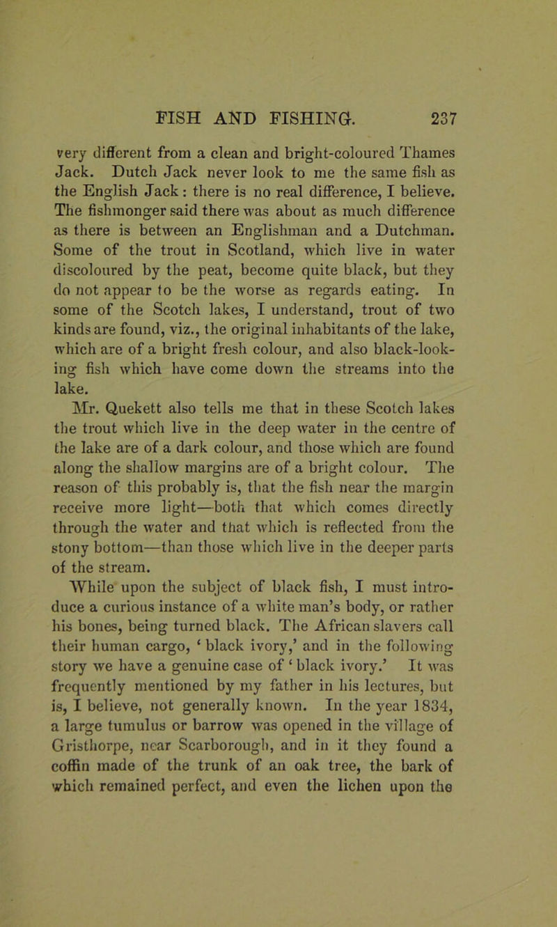 very different from a clean and bright-coloured Thames Jack. Dutch Jack never look to me the same fish as the English Jack: there is no real difference, I believe. The fishmonger said there was about as much difference as there is between an Englishman and a Dutchman. Some of the trout in Scotland, which live in water discoloured by the peat, become quite black, but they do not appear to be the worse as regards eating. In some of the Scotch lakes, I understand, trout of two kinds are found, viz., the original inhabitants of the lake, which are of a bright fresh colour, and also black-look- ing fish which have come down the streams into the lake. Mr. Quekett also tells me that in these Scotch lakes the trout which live in the deep water in the centre of the lake are of a dark colour, and those which are found along the shallow margins are of a bright colour. The reason of this probably is, that the fish near the margin receive more light—both that which comes directly through the water and that which is reflected from the stony bottom—than those which live in the deeper parts of the stream. While upon the subject of black fish, I must intro- duce a curious instance of a white man’s body, or rather his bones, being turned black. The African slavers call their human cargo, ‘ black ivory,’ and in the following story we have a genuine case of ‘ black ivory.’ It was frequently mentioned by my father in his lectures, but is, I believe, not generally known. In the year 1834, a large tumulus or barrow was opened in the village of Gristhorpe, near Scarborough, and in it they found a coffin made of the trunk of an oak tree, the bark of which remained perfect, and even the lichen upon the
