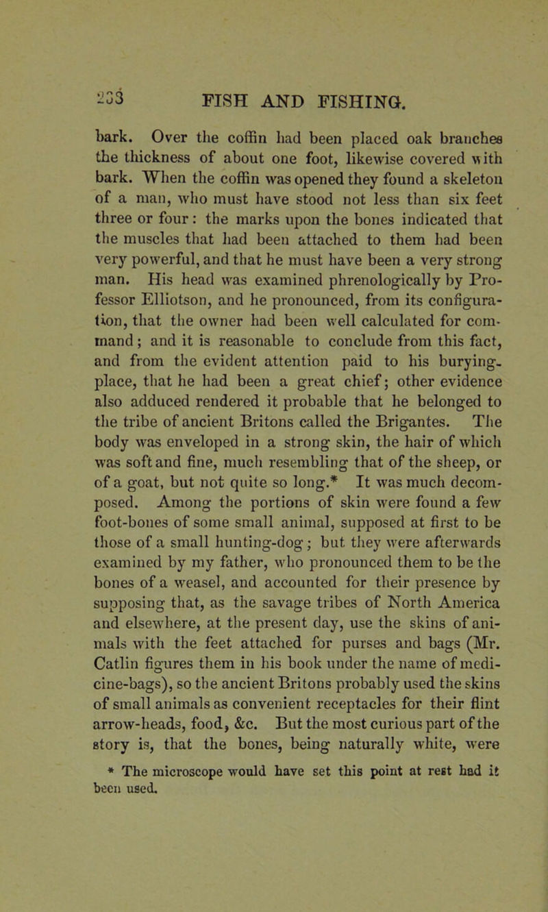 1!33 bark. Over the coffin had been placed oak branches the thickness of about one foot, likewise covered with bark. When the coffin was opened they found a skeleton of a man, who must have stood not less than six feet three or four: the marks upon the bones indicated that the muscles that had been attached to them had been very powerful, and that he must have been a very strong man. His head was examined phrenologically by Pro- fessor Elliotson, and he pronounced, from its configura- tion, that the owner had been well calculated for com- mand ; and it is reasonable to conclude from this fact, and from the evident attention paid to his burying- place, that he had been a great chief; other evidence also adduced rendered it probable that he belonged to the tribe of ancient Britons called the Brigantes. Tiie body was enveloped in a strong skin, the hair of which was soft and fine, much resembling that of the sheep, or of a goat, but not quite so long.* It was much decom- posed. Among the portions of skin were found a few foot-bones of some small animal, supposed at first to be those of a small hunting-dog; but they were afterwards examined by my father, who pronounced them to be the bones of a weasel, and accounted for their presence by supposing that, as the savage tribes of North America and elsewhere, at the present day, use the skins of ani- mals with the feet attached for purses and bags (Mr. Catlin figures them in his book under the name of medi- cine-bags), so the ancient Britons probably used the skins of small animals as convenient receptacles for their flint arrow-heads, food, &c. But the most curious part of the story is, that the bones, being naturally white, were * The microscope would have set this point at rest had it been used.