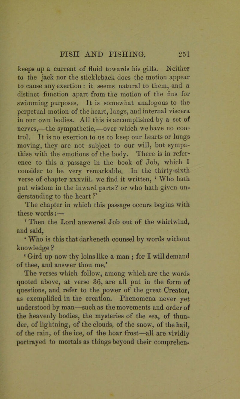 keeps up a current of fluid towards his gills. Neither to the jack nor the stickleback does the motion appear to cause any exertion: it seems natural to them, and a distinct function apart from the motion of the fins for swimming purposes. It is somewhat analogous to the perpetual motion of the heart, lungs, and internal viscera in our own bodies. All this is accomplished by a set of nerves,—the sympathetic,—over which we have no con- trol. It is no exertion to us to keep our hearts or lungs moving, they are not subject to our will, but sympa- thise with the emotions of the body. There is in refer- ence to this a passage in the book of Job, which I consider to be very remarkable. In the thirty-sixth verse of chapter xxxviii. we find it written, ‘ Who hath put wisdom in the inward parts ? or who hath given un- derstanding to the heart ?’ The chapter in which this passage occurs begins with these words:— ‘ Then the Lord answered Job out of the whirlwind, and said, ‘ Who is this that darkeneth counsel by words without knowledge ? ‘ Gird up now thy loins like a man ; for I will demand of thee, and answer thou me.’ The verses which follow, among which are the words quoted above, at verse 36, are all put in the form of questions, and refer to the power of the great Creator, as exemplified in the creation. Phenomena never yet understood by man—such as the movements and order of the heavenly bodies, the mysteries of the sea, of thun- der, of lightning, of the clouds, of the snow, of the hail, of the rain, of the ice, of the hoar frost—all are vividly portrayed to mortals as things beyond their comprehen-