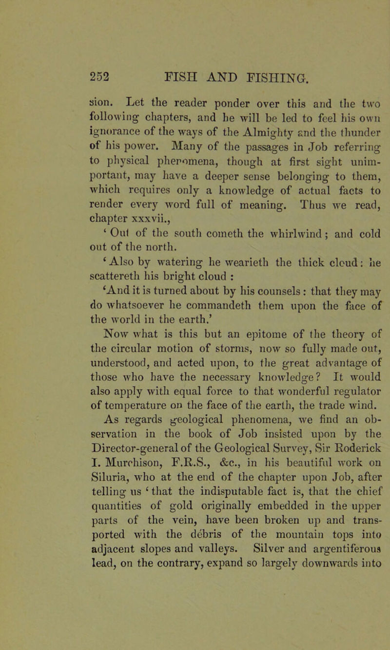 sion. Let the reader ponder over this and the two following chapters, and he will be led to feel Ids own ignorance of the ways of the Almighty and the thunder of his power. Many of the passages in Job referring to physical phenomena, though at first sight unim- portant, may have a deeper sense belonging to them, which requires only a knowledge of actual facts to render every word full of meaning. Thus we read, chapter xxxvii., ‘ Out of the south cometh the whirlwind; and cold out of the north. ‘ Also by watering he wearieth the thick cloud: he scattereth his bright cloud : ‘And it is turned about by his counsels : that they may do whatsoever he commandeth them upon the face of the world in the earth.’ Now what is this but an epitome of the theory of the circular motion of storms, now so fully made out, understood, and acted upon, to the great advantage of those who have the necessary knowledge? It would also apply with equal force to that wonderful regulator of temperature on the face of the earth, the trade wind. As regards geological phenomena, we find an ob- servation in the book of Job insisted upon by the Director-general of the Geological Survey, Sir Roderick I. Murchison, F.R.S., &c., in his beautiful work on Siluria, who at the end of the chapter upon Job, after telling us ‘ that the indisputable fact is, that the chief quantities of gold originally embedded in the upper parts of the vein, have been broken up and trans- ported with the debris of the mountain tops into adjacent slopes and valleys. Silver and argentiferous lead, on the contrary, expand so largely downwards into