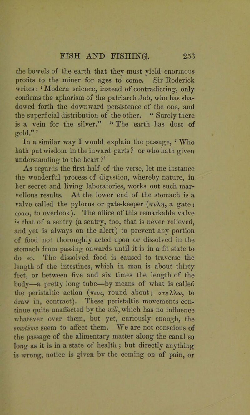 the bowels of the earth that they must yield enormous profits to the miner for ages to come. Sir [Roderick writes : ‘ Modern science, instead of contradicting, only confirms the aphorism of the patriarch Job, who has sha- dowed forth the downward persistence of the one, and the superficial distribution of the other. “ Surely there is a vein for the silver.” “ The earth has dust of gold.” ’ In a similar way I would explain the passage, ‘ Who hath put wisdom in the inward parts ? or who hath given understanding to the heart?’ As regards the first half of the verse, let me instance the wonderful process of digestion, whereby nature, in her secret and living laboratories, works out such mar- vellous results. At the lower end of the stomach is a valve called the pylorus or gate-keeper (7a gate; opaoj, to overlook). The office of this remarkable valve •s that of a sentry (a sentry, too, that is never relieved, and yet is always on the alert) to prevent any portion of food not thoroughly acted upon or dissolved in the stomach from passing onwards until it is in a fit state to do so. The dissolved food is caused to traverse the length of the intestines, which in man is about thirty feet, or between five and six times the length of the body—a pretty long tube—by means of what is called the peristaltic action (tepi, round about; o-tsWoj, to draw in, contract). These peristaltic movements con- tinue quite unaffected by the will, which has no influence whatever over them, but yet, curiously enough, the emotions seem to affect them. We are not conscious of the passage of the alimentary matter along the canal so long as it is in a state of health ; but directly anything is wrong, notice is given bv the coming on of pain, or