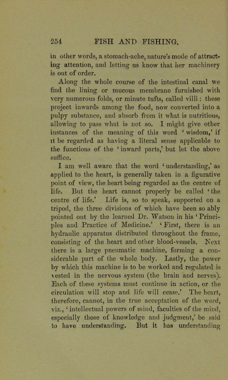 in other words, a stomach-ache, nature’s mode of attract- ing attention, and letting us know that her machinery is out of order. Along the whole course of the intestinal canal we find the lining or mucous membrane furnished with very numerous folds, or minute tufts, called villi: these project inwards among the food, now converted into a pulpy substance, and absorb from it what is nutritious, allowing to pass what is not so. I might give other instances of the meaning of this word * wisdom,’ if it be regarded as having a literal sense applicable to the functions of the ‘ inward parts,’ but let the above suffice. I am well aware that the word ‘ understanding,’ as applied to the heart, is generally taken in a figurative point of view, the heart being regarded as the centre of life. But the heart cannot properly be called ‘ the centre of life.’ Life is, so to speak, supported on a tripod, the three divisions of which have been so ably pointed out by the learned Dr. Watson in his ‘Princi- ples and Practice of Medicine.’ ‘ First, there is an hydraulic apparatus distributed throughout the frame, consisting of the heart and other blood-vessels. Next there is a large pneumatic machine, forming a con- siderable part of the whole body. Lastly, the power by which this machine is to be worked and regulated is ^sted in the nervous system (the brain and nerves). Each of these systems must continue in action, or the circulation will stop and life will cease.’ The heart, therefore, cannot, in the true acceptation of the word, viz., ‘intellectual powers of mind, faculties of the mind, especially those of knowledge and judgment,’ be said to have understanding. But it has understanding