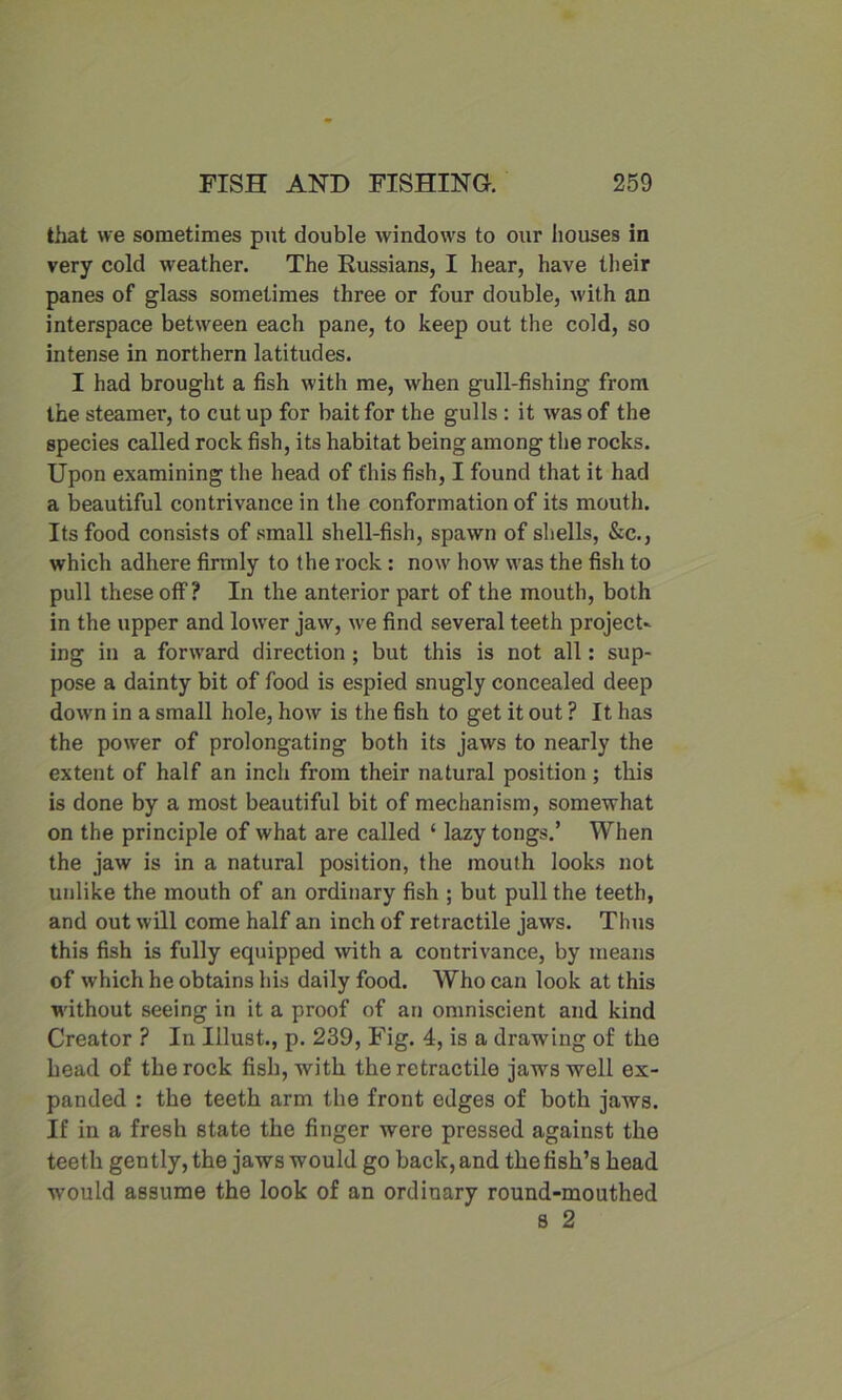 that we sometimes put double windows to our houses in very cold weather. The Russians, I hear, have their panes of glass sometimes three or four double, with an interspace between each pane, to keep out the cold, so intense in northern latitudes. I had brought a fish with me, when gull-fishing from the steamer, to cutup for bait for the gulls : it was of the species called rock fish, its habitat being among the rocks. Upon examining the head of this fish, I found that it had a beautiful contrivance in the conformation of its mouth. Its food consists of small shell-fish, spawn of shells, &c., which adhere firmly to the rock: now how was the fish to pull these off? In the anterior part of the mouth, both in the upper and lower jaw, we find several teeth project- ing in a forward direction ; but this is not all: sup- pose a dainty bit of food is espied snugly concealed deep down in a small hole, how is the fish to get it out ? It has the power of prolongating both its jaws to nearly the extent of half an inch from their natural position; this is done by a most beautiful bit of mechanism, somewhat on the principle of what are called ‘ lazy tongs.’ When the jaw is in a natural position, the mouth looks not unlike the mouth of an ordinary fish ; but pull the teeth, and out will come half an inch of retractile jaws. Thus this fish is fully equipped with a contrivance, by means of which he obtains his daily food. Who can look at this without seeing in it a proof of an omniscient and kind Creator ? In Must., p. 239, Fig. 4, is a drawing of the head of the rock fish, with the retractile jaws well ex- panded : the teeth arm the front edges of both jaws. If in a fresh state the finger were pressed against the teeth gently, the jaws would go back, and the fish’s head would assume the look of an ordinary round-mouthed s 2