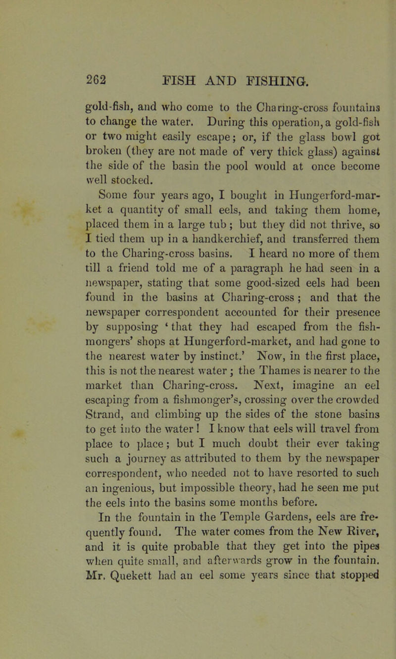 gold-fish, and who come to the Cha ring-cross fountains to change the water. During this operation, a gold-fish or two might easily escape; or, if the glass bowl got broken (they are not made of very thick glass) against the side of the basin the pool would at once become well stocked. Some four years ago, I bought in Hungerford-mar- ket a quantity of small eels, and taking them home, placed them in a large tub; but they did not thrive, so I tied them up in a handkerchief, and transferred them to the Charing-cross basins. I heard no more of them till a friend told me of a paragraph he had seen in a newspaper, stating that some good-sized eels had been found in the basins at Charing-cross ; and that the newspaper correspondent accounted for their presence by supposing ‘ that they had escaped from the fish- mongers’ shops at Hungerford-market, and had gone to the nearest water by instinct.’ Now, in the first place, this is not the nearest water ; the Thames is nearer to the market than Charing-cross. Next, imagine an eel escaping from a fishmonger’s, crossing over the crowded Strand, and climbing up the sides of the stone basins to get into the water ! I know that eels will travel from place to place; but I much doubt their ever taking such a journey as attributed to them by the newspaper correspondent, who needed not to have resorted to such an ingenious, but impossible theory, had he seen me put the eels into the basins some months before. In the fountain in the Temple Gardens, eels are fre- quently found. The water comes from the New River, and it is quite probable that they get into the pipes when quite small, and afterwards grow in the fountain. Mr. Quekett had an eel some years since that stopped