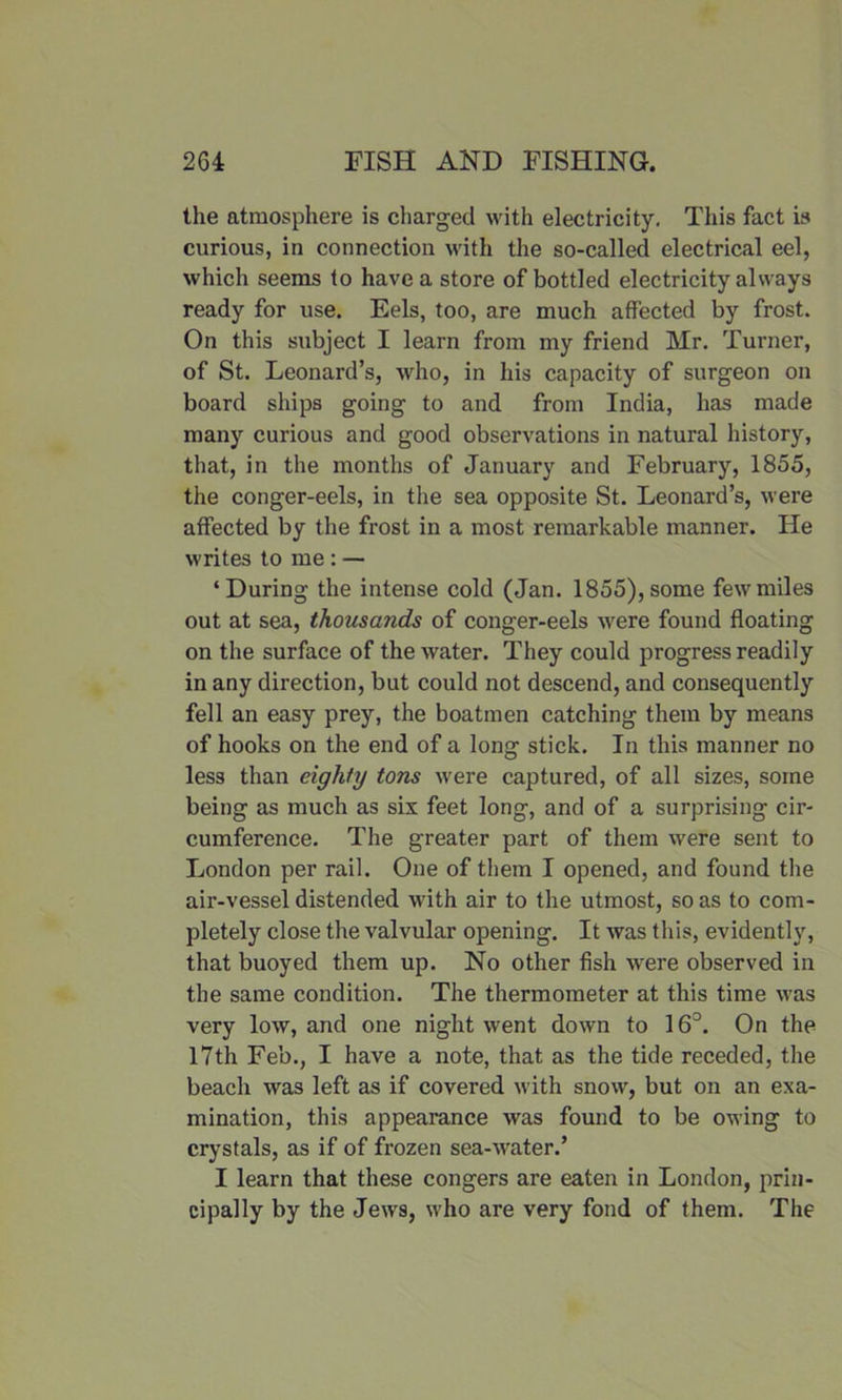 the atmosphere is charged with electricity. This fact is curious, in connection with the so-called electrical eel, which seems to have a store of bottled electricity always ready for use. Eels, too, are much affected by frost. On this subject I learn from my friend Mr. Turner, of St. Leonard’s, who, in his capacity of surgeon on board ships going to and from India, has made many curious and good observations in natural history, that, in the months of January and February, 1855, the conger-eels, in the sea opposite St. Leonard’s, were affected by the frost in a most remarkable manner. He writes to me : — ‘During the intense cold (Jan. 1855), some few miles out at sea, thousands of conger-eels were found floating on the surface of the water. They could progress readily in any direction, but could not descend, and consequently fell an easy prey, the boatmen catching them by means of hooks on the end of a long stick. In this manner no less than eighty tons were captured, of all sizes, some being as much as six feet long, and of a surprising cir- cumference. The greater part of them were sent to London per rail. One of them I opened, and found the air-vessel distended with air to the utmost, so as to com- pletely close the valvular opening. It was this, evidently, that buoyed them up. No other fish were observed in the same condition. The thermometer at this time was very low, and one night went down to 16°. On the 17th Feb., I have a note, that as the tide receded, the beach was left as if covered with snow, but on an exa- mination, this appearance was found to be owing to crystals, as if of frozen sea-Avater.’ I learn that these congers are eaten in London, prin- cipally by the Jews, who are very fond of them. The