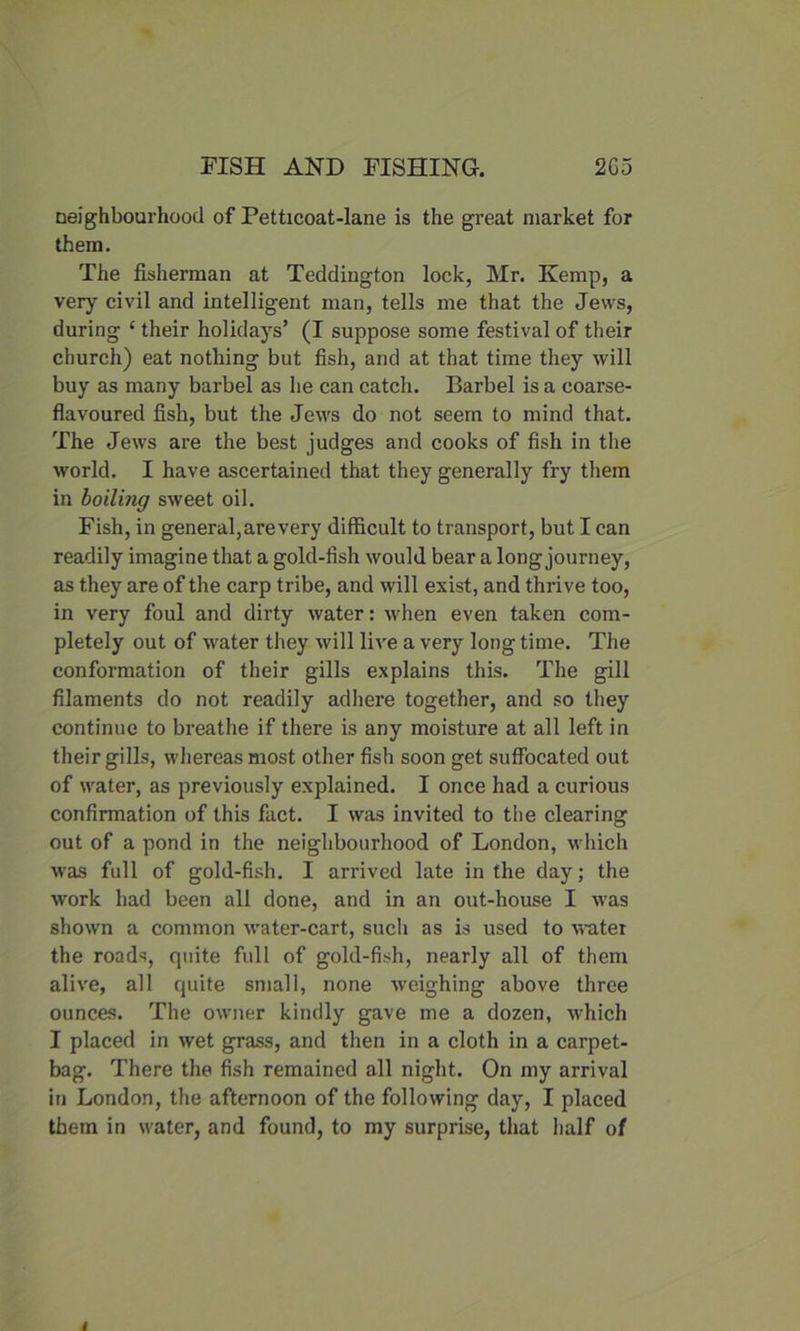neighbourhood of Petticoat-lane is the great market for them. The fisherman at Teddington lock, Mr. Kemp, a very civil and intelligent man, tells me that the Jews, during ‘ their holidays’ (I suppose some festival of their church) eat nothing but fish, and at that time they will buy as many barbel as he can catch. Barbel is a coarse- flavoured fish, but the Jews do not seem to mind that. The Jews are the best judges and cooks of fish in the world. I have ascertained that they generally fry them in boiling sweet oil. Fish, in general, are very difficult to transport, but I can readily imagine that a gold-fish would bear a long journey, as they are of the carp tribe, and will exist, and thrive too, in very foul and dirty water: when even taken com- pletely out of water they will live a very long time. The conformation of their gills explains this. The gill filaments do not readily adhere together, and so they continue to breathe if there is any moisture at all left in their gills, whereas most other fish soon get suffocated out of water, as previously explained. I once had a curious confirmation of this fact. I was invited to the clearing out of a pond in the neighbourhood of London, which was full of gold-fish. I arrived late in the day; the work had been all done, and in an out-house I was shown a common water-cart, such as is used to water the roads, quite full of gold-fish, nearly all of them alive, all quite small, none weighing above three ounces. The owner kindly gave me a dozen, which I placed in wet grass, and then in a cloth in a carpet- bag. There the fish remained all night. On my arrival in London, the afternoon of the following day, I placed them in water, and found, to my surprise, that half of