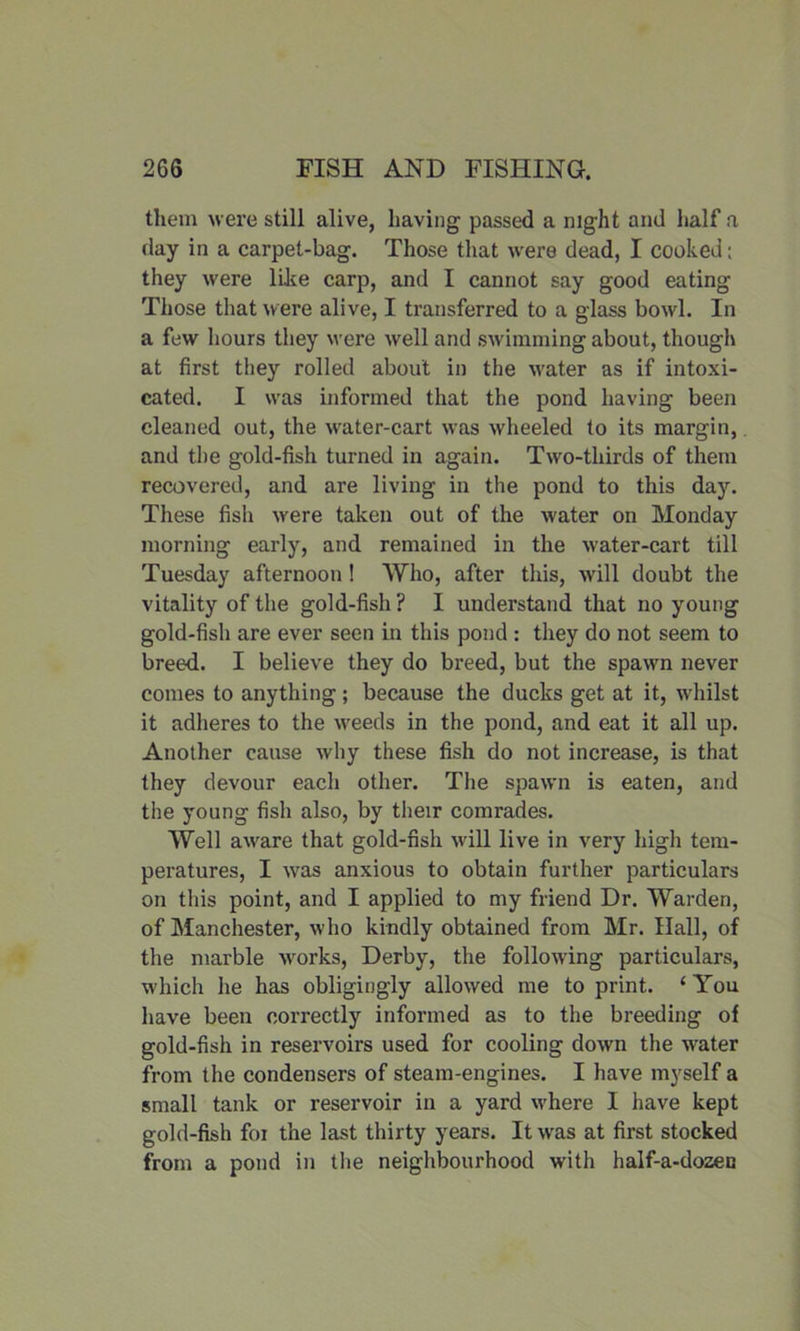 them were still alive, having passed a night and half a day in a carpet-bag. Those that were dead, I cooked: they were like carp, and I cannot say good eating Those that were alive, I transferred to a glass bowl. In a few hours they were well and swimming about, though at first they rolled about in the water as if intoxi- cated. I was informed that the pond having been cleaned out, the water-cart was wheeled to its margin, and the gold-fish turned in again. Two-thirds of them recovered, and are living in the pond to this day. These fish were taken out of the water on Monday morning early, and remained in the water-cart till Tuesday afternoon ! Who, after this, will doubt the vitality of the gold-fish ? I understand that no young gold-fish are ever seen in this pond : they do not seem to breed. I believe they do breed, but the spawn never comes to anything; because the ducks get at it, whilst it adheres to the weeds in the pond, and eat it all up. Another cause why these fish do not increase, is that they devour each other. The spawn is eaten, and the young fish also, by their comrades. Well aware that gold-fish will live in very high tem- peratures, I was anxious to obtain further particulars on this point, and I applied to my friend Dr. Warden, of Manchester, who kindly obtained from Mr. Hall, of the marble works, Derby, the following particulars, which he has obligingly allowed me to print. ‘ You have been correctly informed as to the breeding of gold-fish in reservoirs used for cooling down the water from the condensers of steam-engines. I have myself a small tank or reservoir in a yard where I have kept gold-fish foi the last thirty years. It wras at first stocked from a pond in the neighbourhood with half-a-dozen