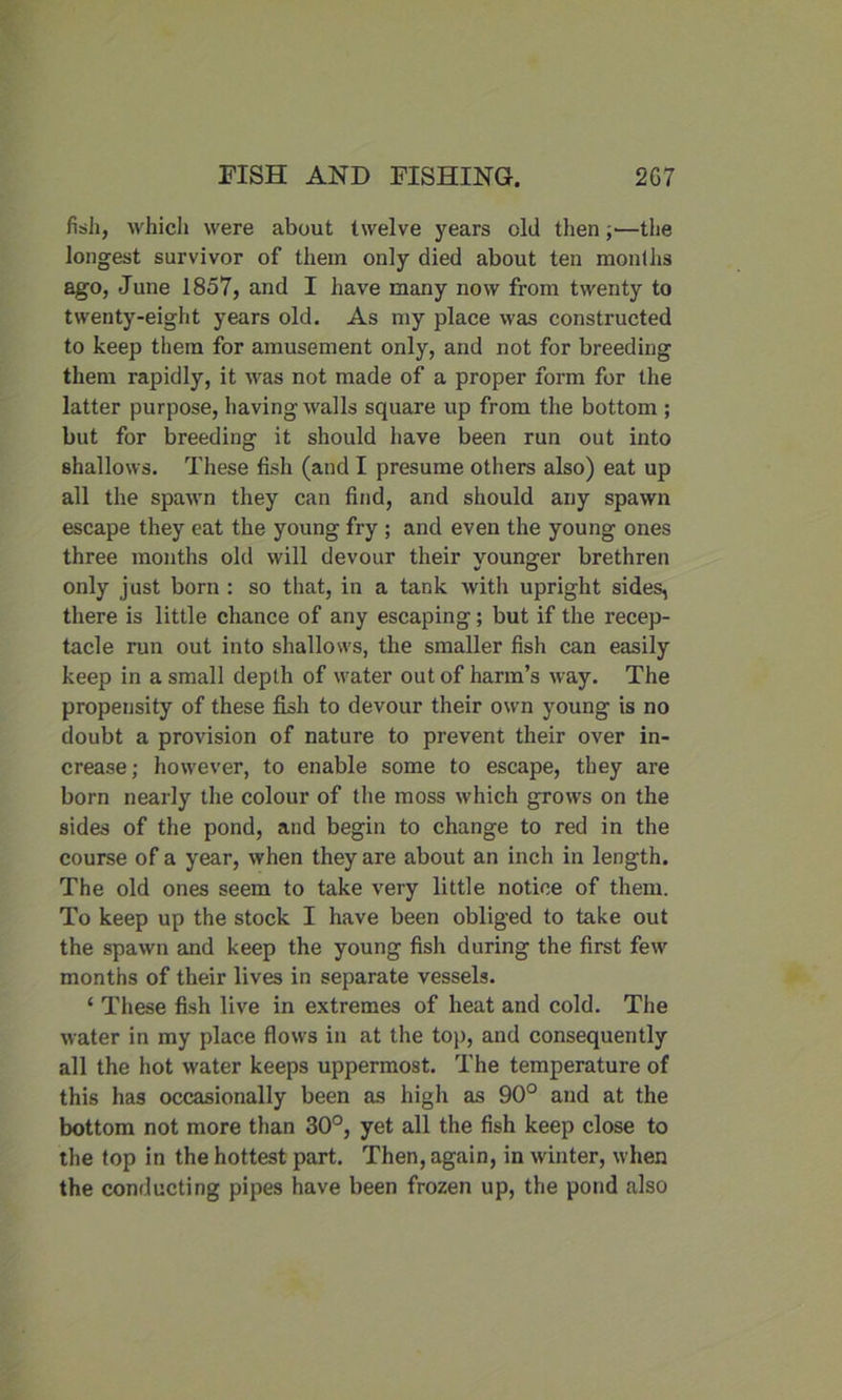 fish, which were about twelve years old then;—the longest survivor of them only died about ten months ago, June 1857, and I have many now from twenty to twenty-eight years old. As my place was constructed to keep them for amusement only, and not for breeding them rapidly, it was not made of a proper form for the latter purpose, having walls square up from the bottom ; but for breeding it should have been run out into shallows. These fish (and I presume others also) eat up all the spawn they can find, and should any spawn escape they eat the young fry ; and even the young ones three months old will devour their vounger brethren only just born : so that, in a tank with upright sides, there is little chance of any escaping; but if the recep- tacle run out into shallows, the smaller fish can easily keep in a small depth of water out of harm’s way. The propensity of these fish to devour their own young is no doubt a provision of nature to prevent their over in- crease ; however, to enable some to escape, they are born nearly the colour of the moss which grows on the sides of the pond, and begin to change to red in the course of a year, when they are about an inch in length. The old ones seem to take very little notice of them. To keep up the stock I have been obliged to take out the spawn and keep the young fish during the first few months of their lives in separate vessels. ‘ These fish live in extremes of heat and cold. The water in my place flows in at the top, and consequently all the hot water keeps uppermost. The temperature of this has occasionally been as high as 90° and at the bottom not more than 30°, yet all the fish keep close to the top in the hottest part. Then, again, in winter, when the conducting pipes have been frozen up, the pond also