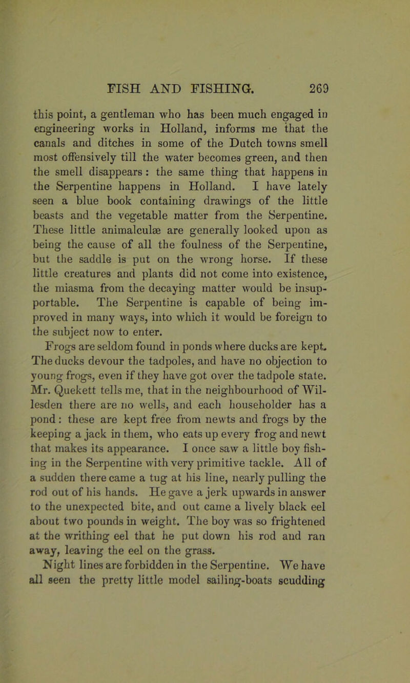 this point, a gentleman who has been much engaged in engineering works in Holland, informs me that the canals and ditches in some of the Dutch towns smell most offensively till the water becomes green, and then the smell disappears: the same thing that happens in the Serpentine happens in Holland. I have lately seen a blue book containing drawings of the little beasts and the vegetable matter from the Serpentine. These little animalcul® are generally looked upon as being the cause of all the foulness of the Serpentine, but the saddle is put on the wrong horse. If these little creatures and plants did not come into existence, the miasma from the decaying matter would be insup- portable. The Serpentine is capable of being im- proved in many ways, into which it would be foreign to the subject now to enter. Frogs are seldom found in ponds where ducks are kept. The ducks devour the tadpoles, and have no objection to young frogs, even if they have got over the tadpole state. Mr. Quekett tells me, that in the neighbourhood of Wil- lesden there are no wells, and each householder has a pond: these are kept free from newts and frogs by the keeping a jack in them, who eats up every frog and newt that makes its appearance. I once saw a little boy fish- ing in the Serpentine with very primitive tackle. All of a sudden there came a tug at his line, nearly pulling the rod out of his hands. He gave a jerk upwards in answer to the unexpected bite, and out came a lively black eel about two pounds in weight. The boy was so frightened at the writhing eel that he put down his rod and ran away, leaving the eel on the grass. Night lines are forbidden in the Serpentine. We have all seen the pretty little model sailing-boats scudding