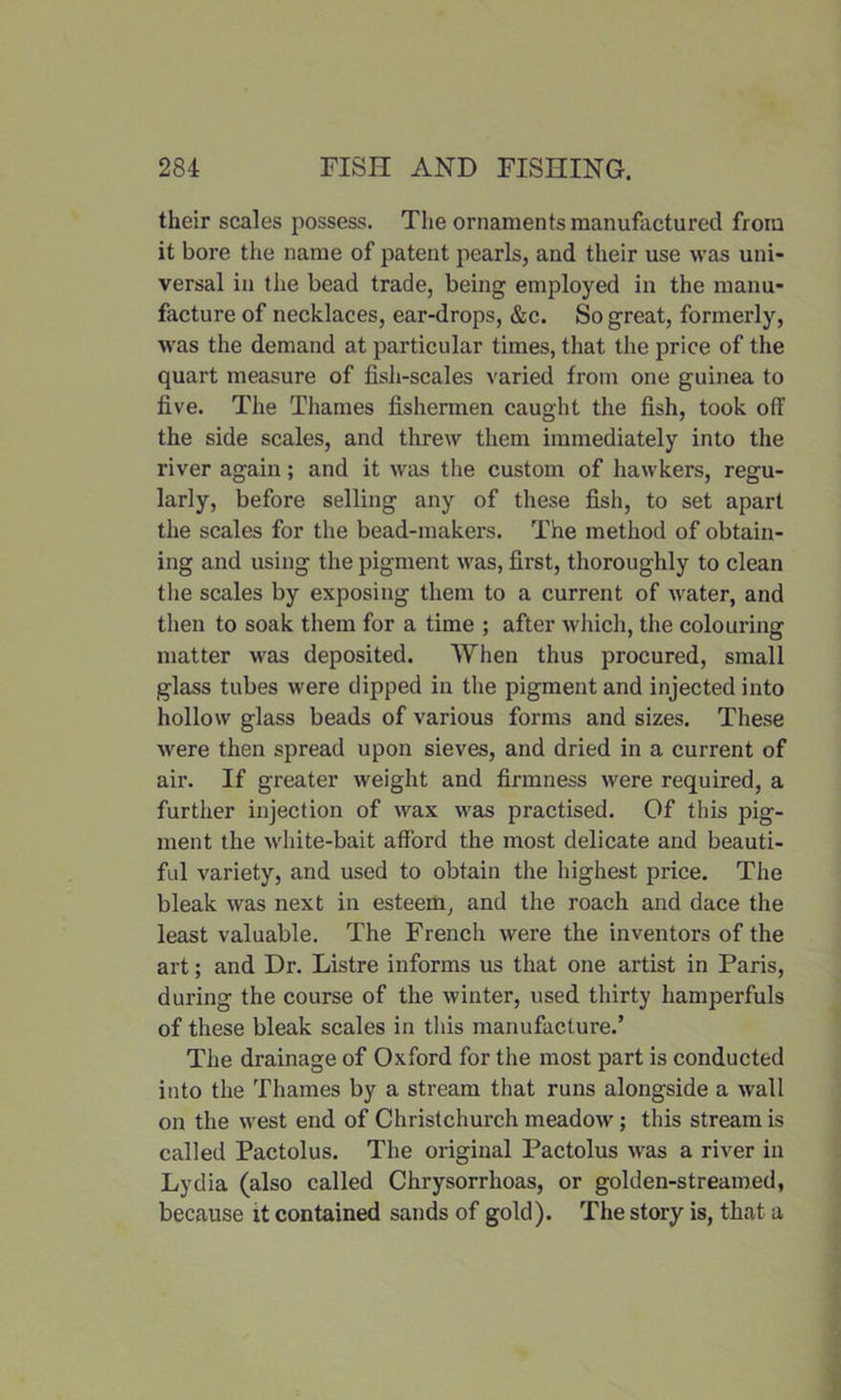 their scales possess. The ornaments manufactured from it bore the name of patent pearls, and their use was uni- versal in the bead trade, being employed in the manu- facture of necklaces, ear-drops, &c. So great, formerly, was the demand at particular times, that the price of the quart measure of fish-scales varied from one guinea to five. The Thames fishermen caught the fish, took off the side scales, and threw them immediately into the river again; and it was the custom of hawkers, regu- larly, before selling any of these fish, to set apart the scales for the bead-makers. The method of obtain- ing and using the pigment was, first, thoroughly to clean the scales by exposing them to a current of water, and then to soak them for a time ; after which, the colouring matter was deposited. When thus procured, small glass tubes were dipped in the pigment and injected into hollow glass beads of various forms and sizes. These were then spread upon sieves, and dried in a current of air. If greater weight and firmness were required, a further injection of wax was practised. Of this pig- ment the white-bait afford the most delicate and beauti- ful variety, and used to obtain the highest price. The bleak was next in esteem, and the roach and dace the least valuable. The French were the inventors of the art; and Dr. Listre informs us that one artist in Paris, during the course of the winter, used thirty hamperfuls of these bleak scales in this manufacture.’ The drainage of Oxford for the most part is conducted into the Thames by a stream that runs alongside a wall on the west end of Christchurch meadow ; this stream is called Pactolus. The original Pactolus was a river in Lydia (also called Chrysorrhoas, or golden-streamed, because it contained sands of gold). The story is, that a