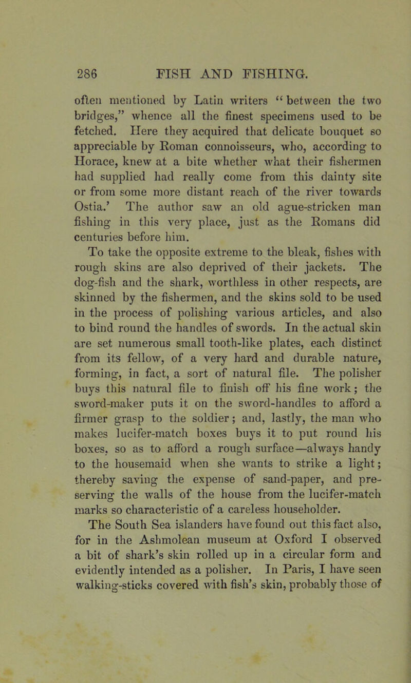 often mentioned by Latin writers “ between the two bridges,” whence all the finest specimens used to be fetched. Here they acquired that delicate bouquet so appreciable by Homan connoisseurs, who, according to Horace, knew at a bite whether what their fishermen had supplied had really come from this dainty site or from some more distant reach of the river towards Ostia.’ The author saw an old ague-stricken man fishing in this very place, just as the Romans did centuries before him. To take the opposite extreme to the bleak, fishes with rough skins are also deprived of their jackets. The dog-fish and the shark, worthless in other respects, are skinned by the fishermen, and the skins sold to be used in the process of polishing various articles, and also to bind round the handles of swords. In the actual skin are set numerous small tooth-like plates, each distinct from its fellow, of a very hard and durable nature, forming, in fact, a sort of natural file. The polisher buys this natural file to finish off his fine work; the sword-maker puts it on the sword-handles to afford a firmer grasp to the soldier; and, lastly, the man who makes lucifer-match boxes buys it to put round his boxes, so as to afford a rough surface—always handy to the housemaid when she wants to strike a light; thereby saving the expense of sand-paper, and pre- serving the walls of the house from the lucifer-match marks so characteristic of a careless householder. The South Sea islanders have found out this fact also, for in the Ashmolean museum at Oxford I observed a bit of shark’s skin rolled up in a circular form and evidently intended as a polisher. In Paris, I have seen walking-sticks covered with fish’s skin, probably those of