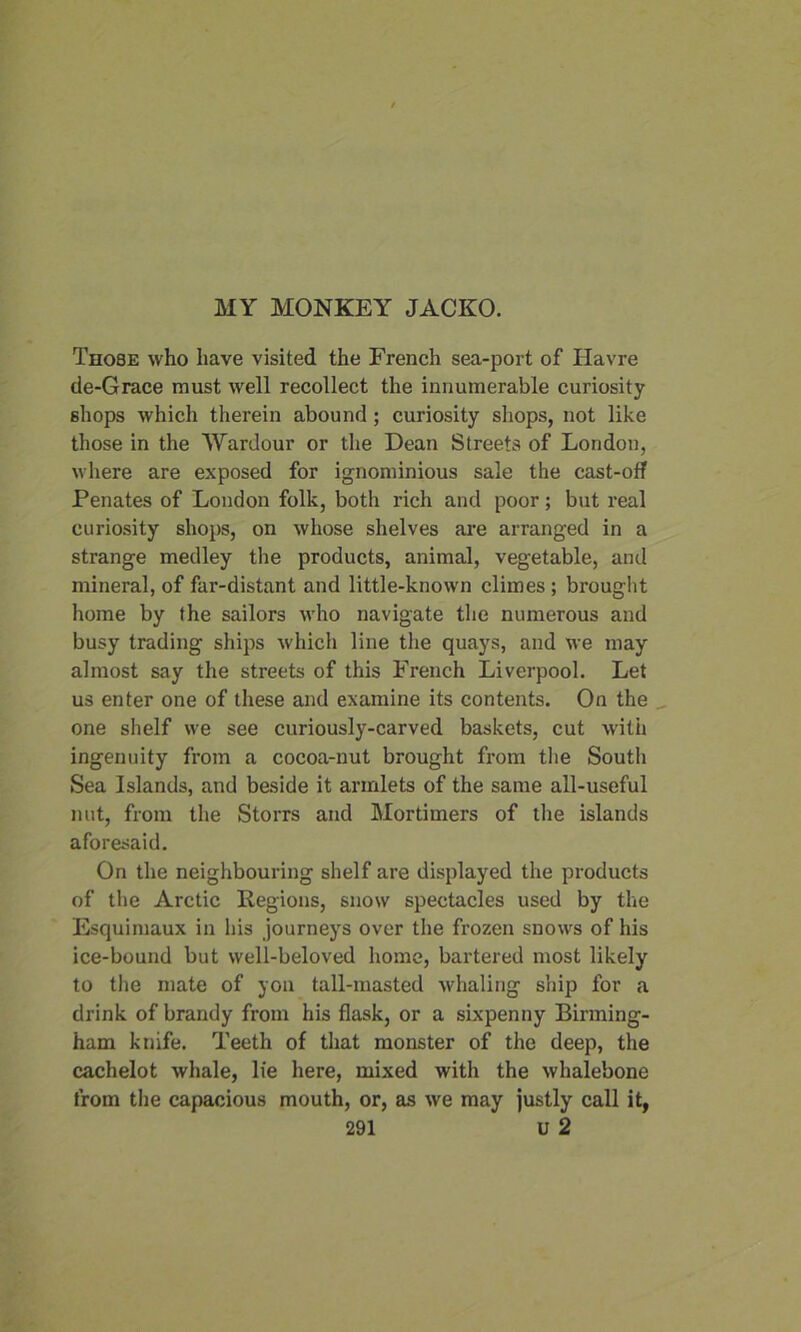 Those who have visited the French sea-port of Havre de-Grace must well recollect the innumerable curiosity shops which therein abound; curiosity shops, not like those in the Wardour or the Dean Streets of London, where are exposed for ignominious sale the cast-off Penates of London folk, both rich and poor; but real curiosity shops, on whose shelves are arranged in a strange medley the products, animal, vegetable, and mineral, of far-distant and little-known climes ; brought home by the sailors who navigate the numerous and busy trading ships which line the quays, and we may almost say the streets of this French Liverpool. Let us enter one of these and examine its contents. On the one shelf we see curiously-carved baskets, cut with ingenuity from a cocoa-nut brought from the South Sea Islands, and beside it armlets of the same all-useful nut, from the Storrs and Mortimers of the islands aforesaid. On the neighbouring shelf are displayed the products of the Arctic Regions, snow spectacles used by the Esquimaux in his journeys over the frozen snows of his ice-bound but well-beloved home, bartered most likely to the mate of yon tall-masted whaling ship for a drink of brandy from his flask, or a sixpenny Birming- ham knife. Teeth of that monster of the deep, the cachelot whale, lie here, mixed with the whalebone from the capacious mouth, or, as we may justly call it,