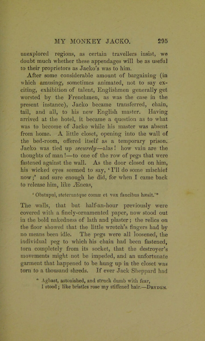 unexplored regions, as certain travellers insist, we doubt much whether these appendages will be as useful to their proprietors as Jacko’s was to him. After some considerable amount of bargaining (in uhich amusing, sometimes animated, not to say ex- citing, exhibition of talent, Englishmen generally get worsted by the Frenchmen, as was the case in the present instance), Jacko became transferred, chain, tail, and all, to his new English master. Having arrived at the hotel, it became a question as to what was to become of Jacko while his master was absent from home. A little closet, opening into the wall of the bed-room, otfered itself as a temporary prison. Jacko was tied up securely—alas! how vain are the thoughts of man !—to one of the row of pegs that were fastened against the wall. As the door closed on him, his wicked eyes seemed to say, * I’ll do some mischief nowand sure enough he did, for when I came back to release him, like -Eneas, ‘ Obstupui, steteruntque comae et vox faucibus haesit.’* The walls, that but half-an-hour previously were covered with a finely-ornamented paper, now stood out in the bold nakedness of lath and plaster; the relics on the floor showed that the little wretch’s fingers had by no means been idle. The pegs were all loosened, the individual peg to which his chain had been fastened, torn completely from its socket, that the destroyer’s movements might not be impeded, and an unfortunate garment that happened to be hung up in the closet was tom to a thousand shreds. If ever Jack Sheppard had * Aghast, astonished, and struck dumb with fear, I stood; like bristles rose my stiffened hair.—Dryden.