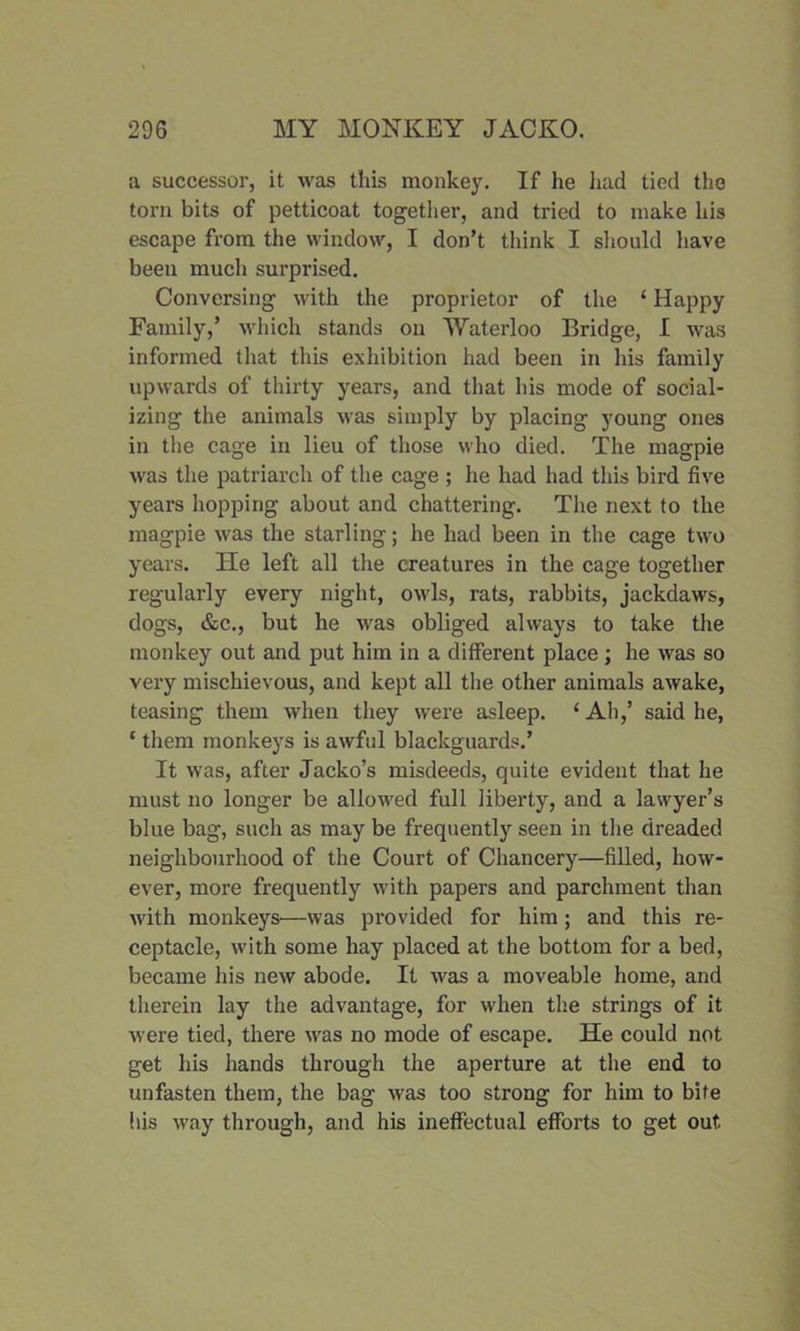 a successor, it was this monkey. If he had tied the torn bits of petticoat together, and tried to make his escape from the window, I don’t think I should have been much surprised. Conversing with the proprietor of the ‘ Happy Family,’ which stands on Waterloo Bridge, I was informed that this exhibition had been in his family upwards of thirty years, and that his mode of social- izing the animals was simply by placing young ones in the cage in lieu of those who died. The magpie was the patriarch of the cage ; he had had this bird five years hopping about and chattering. The next to the magpie was the starling; he had been in the cage two years. lie left all the creatures in the cage together regularly every night, owls, rats, rabbits, jackdaws, dogs, &c., but he was obliged always to take the monkey out and put him in a different place; he was so very mischievous, and kept all the other animals awake, teasing them when they were asleep. 1 Ah,’ said he, ‘ them monkeys is awful blackguards.’ It was, after Jacko’s misdeeds, quite evident that he must no longer be allowed full liberty, and a lawyer’s blue bag, such as may be frequently seen in the dreaded neighbourhood of the Court of Chancery—filled, how- ever, more frequently with papers and parchment than with monkeys—was provided for him; and this re- ceptacle, with some hay placed at the bottom for a bed, became his new abode. It was a moveable home, and therein lay the advantage, for when the strings of it were tied, there was no mode of escape. He could not get his hands through the aperture at the end to unfasten them, the bag was too strong for him to bite his way through, and his ineffectual efforts to get out