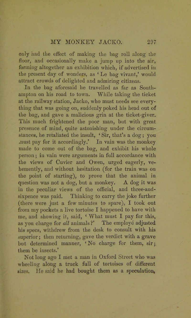 only had the effect of making the bag roll along the floor, and occasionally make a jump up into the air, forming altogether an exhibition which, if advertised in the present day of wonders, as ‘ Le bag vivant,’ would attract crowds of delighted and admiring citizens. In the bag aforesaid he travelled as far as South- ampton on his road to town. While taking the ticket at the railway station, Jacko, who must needs see every- thing that was going on, suddenly poked his head out of the bag, and gave a malicious grin at the ticket-giver. This much frightened the poor man, but with great presence of mind, quite astonishing under the circum- stances, he retaliated the insult, ‘ Sir, that’s a dog; you must pay for it accordingly.’ In vain was the monkey made to come out of the bag, and exhibit his whole person; in vain were arguments in full accordance with the views of Cuvier and Owen, urged eagerly, ve- hemently, and without hesitation (for the train was on the point of starting), to prove that the animal in question was not a dog, but a monkey. A dog it was in the peculiar views of the official, and three-aud- sixpence was paid. Thinking to carry the joke further (there were just a few minutes to spare), I took out from my pockets a live tortoise I happened to have with me, and showing it, said, ‘ What must I pay for this, as you charge for all animals ?’ The employe adjusted his specs, withdrew from the desk to consult with his superior; then returning, gave the verdict with a grave but determined manner, ‘No charge for them, sir; them be insects.’ Not long ago I met a man in Oxford Street who was wheeling along a truck full of tortoises of different 6izes. He said he had bought them as a speculation,
