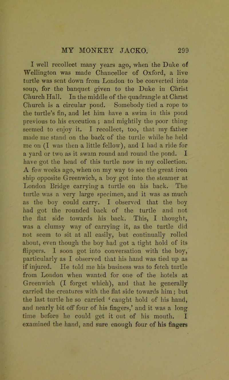 I well recollect many years ago, when the Duke of Wellington was made Chancellor of Oxford, a live turtle was sent down from London to be converted into soup, for the banquet given to the Duke in Christ Church Hall. In the middle of the quadrangle at Christ Church is a circular pond. Somebody tied a rope to the turtle’s fin, and let him have a swim in this pond previous to his execution ; and mightily the poor thing seemed to enjoy it. I recollect, too, that my father made me stand on the back of the turtle while he held me on (I was then a little fellow), and I had a ride for a yard or two as it swam round and round the pond. I have got the head of this turtle now in my collection. A few weeks ago, when on my way to see the great iron ship opposite Greenwich, a boy got into the steamer at London Bridge carrying a turtle on his back. The turtle was a very large specimen, and it was as much as the boy could carry. I observed that the boy had got the rounded back of the turtle and not the flat side towards his back. This, I thought, was a clumsy way of carrying it, as the turtle did not seem to sit at all easily, but continually rolled about, even though the boy had got a tight hold of its flippers. I soon got into conversation with the boy, particularly as I observed that his hand was tied up as if injured. lie told me his business was to fetch turtle from London when wanted for one of the hotels at Greenwich (I forget which), and that he generally carried the creatures with the flat side towards him; but the last turtle he so carried ‘caught hold of his hand, and nearly bit off four of his fingers,’ and it was a long time before he could get it out of his mouth. I examined the hand, and sure enough four of his fingers