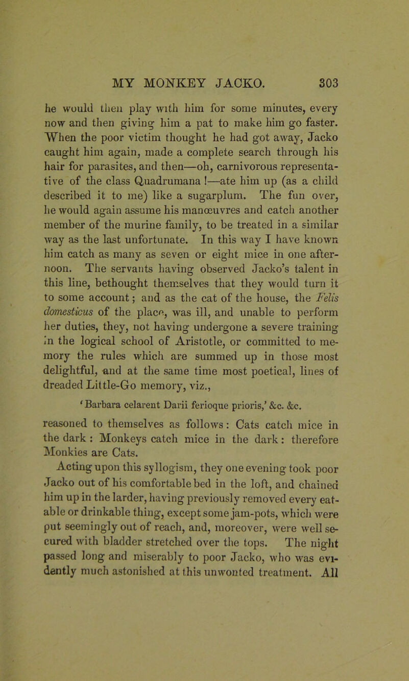 he would then play with him for some minutes, every now and then giving him a pat to make him go faster. When the poor victim thought he had got away, Jacko caught him again, made a complete search through his hair for parasites, and then—oh, carnivorous representa- tive of the class Quadrumana !—ate him up (as a child described it to me) like a sugarplum. The fun over, he would again assume his manoeuvres and catch another member of the murine family, to be treated in a similar way as the last unfortunate. In this way I have known him catch as many as seven or eight mice in one after- noon. The servants having observed Jacko’s talent in this line, bethought themselves that they would turn it to some account; and as the cat of the house, the Felts domesticus of the place, was ill, and unable to perform her duties, they, not having undergone a severe training in the logical school of Aristotle, or committed to me- mory the rules which are summed up in those most delightful, and at the same time most poetical, lines of dreaded Little-Go memory, viz., ' Barbara celarent Darii ferioque prions,’ &c. &c. reasoned to themselves as follows: Cats catch mice in the dark : Monkeys catch mice in the dark: therefore Monkies are Cats. Acting upon this syllogism, they one evening took poor Jacko out of his comfortable bed in the loft, and chained him up in the larder, having previously removed every eat- able or drinkable thing, except some jam-pots, which were put seemingly out of reach, and, moreover, were well se- cured with bladder stretched over the tops. The night passed long and miserably to poor Jacko, who was evi- dently much astonished at this unwonted treatment. All
