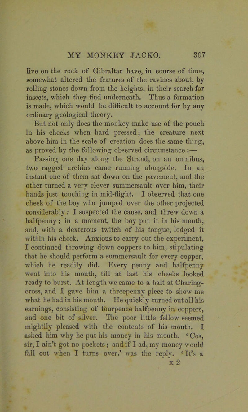 live on the rock of Gibraltar have, in coarse of time, somewhat altered the features of the ravines about, by rolling stones down from the heights, in their search for insects, which they find underneath. Thus a formation is made, which would be difficult to account for by any ordinary geological theory. But not only does the monkey make use of the pouch in his cheeks when hard pressed; the creature next above him in the scale of creation does the same thing, as proved by the following observed circumstance :— Passing one day along the Strand, on an omnibus, two ragged urchins came running alongside. In an instant one of them sat down on the pavement, and the other turned a very clever summersault over him, their hands just touching in mid-flight. I observed that one cheek of the boy who jumped over the other projected considerably: I suspected the cause, and threw down a halfpenny; in a moment, the boy put it in his mouth, and, with a dexterous twitch of his tongue, lodged it within his cheek. Anxious to carry out the experiment, I continued throwing down coppers to him, stipulating that he should perform a summersault for every copper, which he readily did. Every penny and halfpenny went into his mouth, till at last his cheeks looked ready to burst. At length we came to a halt at Charing- cross, and I gave him a threepenny piece to show me what he had in his mouth. He quickly turned out all his earnings, consisting of fourpence halfpenny in coppers, and one bit of silver. The poor little fellow seemed mightily pleased with the contents of his mouth. I asked him why he put his money in his mouth. ‘ Cos, sir, I ain’t got no pockets ; and if I ad, my money would fall out when I turns over,’ was the reply. ‘ It’s a x 2
