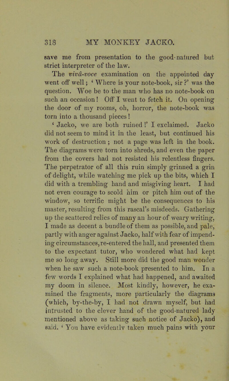 save me from presentation to the good-natured but strict interpreter of the law. The viva-voce examination on the appointed day went off well; ‘ Where is your note-book, sir ?’ was the question. Woe be to the man who has no note-book on such an occasion! Off I went to fetch it. On opening the door of my rooms, oh, horror, the note-book was torn into a thousand pieces! ‘ Jacko, we are both ruined !’ I exclaimed. Jacko did not seem to mind it in the least, but continued his work of destruction ; not a page was left in the book. The diagrams were torn into shreds, and even the paper from the covers had not resisted his relentless fingers. The perpetrator of all this ruin simply grinned a grin of delight, while watching me pick up the bits, w hich I did with a trembling hand and misgiving heart. I had not even courage to scold him or pitch him out of the window, so terrific might be the consequences to his master, resulting from this rascal’s misdeeds. Gathering up the scattered relics of many an hour of weary writing, I made as decent a bundle of them as possible, and pale, partly with anger against Jacko, half with fear of impend- ing circumstances,re-entered the hall, and presented them to the expectant tutor, who wondered what had kept me so long away. Still more did the good man wonder when he saw such a note-book presented to him. In a few wTords I explained what had happened, and awaited my doom in silence. Most kindly, ho-wever, he exa- mined the fragments, more particularly the diagrams (which, by-the-by, I had not drawn myself, but had intrusted to the clever hand of the good-natured lady mentioned above as taking such notice of Jacko), and said. ‘ You have evidently taken much pains with your