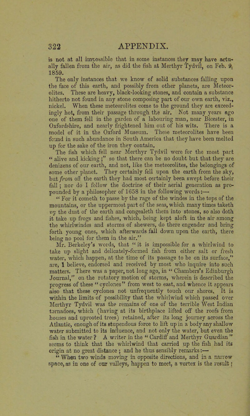is not at all impossible that in some instances they may have actu- ally fallen from the air, as did the fish at Merthyr Tydvil, on Feb. 9, 1859. The only instances that we know of solid substances falling upon the face of this earth, and possibly from other planets, are Meteor- olites. These are heavy, black-looking stones, and contain a substance hitherto not found in any stone composing part of our own earth, viz., nickel. When these meteorolites come to the ground they are exceed- ingly hot, from their passage through the air. Not many years ago one of them fell in the garden of a labouring man, near Bicester, in Oxfordshbre, and nearly frightened him out of his wits. There is a model of it in the Oxford Museum. These meteorolites have been feund in such abundance in South America that they have been melted up for the sake of the iron they contain. The fish which fell near Merthyr Tydvil were for the most part “ alive and kicking so that there can be no doubt but that they are denizens of our earth, and not, like the meteorolites, the belongings of some other planet. They certainly fell upon the earth from the sky, hat from off the earth they had most certainly been swept before their fall; nor do I follow the doctrine of their aerial generation as pro- pounded by a philosopher of 1658 in the following words:—• “ For it cometh to passe by the rage of the windes in the tops of the mountains, or the uppermost part of the seas, which many times taketh up the dust of the earth and congealeth them into stones, so also doth it take up frogs and fishes, which, being kept aloft in the air among the whirlwindes and storms of shewers, do there engender and bring forth young ones, which afterwards fall down upon the earth, there being no pool for them in the air.” Mr. Berkeley’s words, that “ it is impossible for a whirlwind to take up slight and delicately-formed fish from cither salt or fresh water, which happen, at the time of its passage to be on its surface,” are, 1 believe, endorsed and received by most who inquire into such matters. There was a paper, not long ago, in “ Chambers’s Edinburgh Journal,” on the rotatory motion of storms, wherein is described the progress of these “ cyclones” from west to east, and whence it appears also that these cyclones not unfrequently touch our shores. It is within the limits of possibility that the whirlwind which passed over Merthyr Tydvil was the remains of one of the terrible West Indian tornadoes, which (having at its birthplace lifted off the roofs from houses and uprooted trees) retained, after its long journey across the Atlantic, enough of its stupendous force to lift up in a body any shallow water submitted to its influence, and not only the water, but even the fish in the water ? A writer in the “ Cardiff' and Merthyr Guardian ” seems to think that the whirlwind that carried up the fish had its origin at no great distance ; and he thus sensibly remarks:— “ When two winds moving in opposite directions, and in a narrow space, as in one of oor valleys, happen to meet, a vortex is the result;