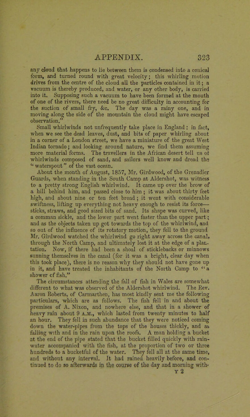any cloud that happens to lie between them is condensed into a conical form, and turned round with great velocity; this whirling motion drives from the centre of the cloud all the particles contained in it; a vacuum is thereby produced, and water, or any other body, is carried into it. Supposing such a vacuum to have been formed at the mouth of one of the rivers, there need be no great difficulty in accounting for the suction of small fry, &c. The day was a rainy one, and in moving along the side of the mountain the cloud might have escaped observation.” Small whirlwinds not unfrequently take place in England : in fact, when we see the dead leaves, dust, and bits of paper whirling about in a corner of a London street, we have a miniature of the great West Indian tornado; and looking around nature, we find them assuming more material forms. The travellers in the African desert tell us of whirlwinds composed of sand, and sailors well know and dread the “ waterspout ” of the vast ocean. About the month of August, 1857, Mr. Girdwood, of the Grenadier Guards, when standing in the South Camp at Aldershot, was witness to a pretty strong English whirlwind. It came up over the brow of a hill behind him, and passed close to him ; it was about thirty feet high, and about nine or ten feet broad ; it went with considerable swiftness, lifting up everything not heavy enough to resist its force— sticks, straws, and good sized bits of sand. Its shape was curved, like a comman sickle, and the lower part went faster than the upper part; and as the objects taken up got towards the top of the whirlwind, and so out of the influence of its rotatory motion, they fell to the ground Mr. Girdwood watched the whirlwind go right away across the canal, through the North Camp, and ultimately lost it at the edge of a plan- tation. Now, if there had been a shoal of sticklebacks or minnows sunning themselves in the canal (for it was a bright, clear day when this took place), there is no reason why they should not have gone up in it, and have treated the inhabitants of the North Camp to “a shower cf fish.” The circumstances attending the fall of fish in Wales are somewhat different to what was observed of the Aldershot whirlwind. The Rev. Aaron Roberts, of Carmarthen, has most kindly sent me the following particulars, which are as follows. The fish fell in and about the premises of A. Nixon, and nowhere else, and that in a shower of heavy rain about 9 A.M., which lasted from twenty minutes to half an hour. They fell in such abundance that they were noticed coming down the water-pipes from the tops of the houses thickly, and as falling with and in the rain upon the roofs. A man holding a bucket at the end of the pipe stated that the bucket filled quickly with rain- water accompanied with the fish, at the proportion of two or three hundreds to a bucketful of the water. They fell all at the same time, and without any interval. It had rained heavily before, and con- tinued to do so afterwards in the course of the day and morning with- Y 2