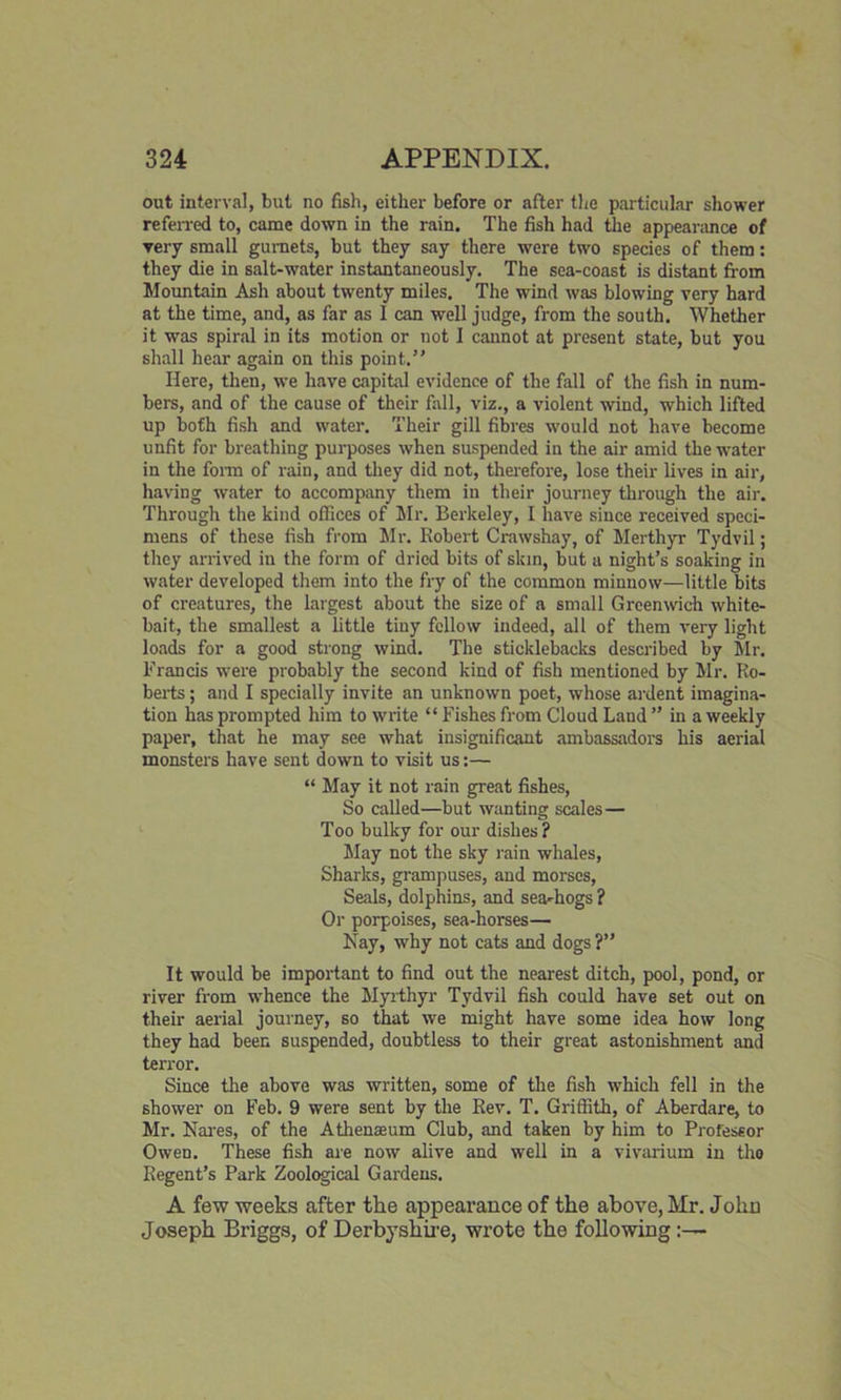 out interval, but no fish, either before or after the particular shower referred to, came down in the rain. The fish had the appearance of yery small gurnets, but they say there were two species of them: they die in salt-water instantaneously. The sea-coast is distant from Mountain Ash about twenty miles. The wind was blowing very hard at the time, and, as far as 1 can well judge, from the south. Whether it was spiral in its motion or not I cannot at present state, but you shall hear again on this point.” Here, then, we have capital evidence of the fall of the fish in num- bers, and of the cause of their fall, viz., a violent wind, which lifted up both fish and water. Their gill fibres would not have become unfit for breathing purposes when suspended in the air amid the water in the form of rain, and they did not, therefore, lose their lives in air, having water to accompany them in their journey through the air. Through the kind offices of Mr. Berkeley, I have since received speci- mens of these fish from Mr. Robert Crawshay, of Merthyr Tydvil; they arrived in the form of dried bits of skin, but a night’s soaking in water developed them into the fry of the common minnow—little bits of creatures, the largest about the size of a small Greenwich white- bait, the smallest a little tiny fellow indeed, all of them very light loads for a good strong wind. The sticklebacks described by Mr. Francis were probably the second kind of fish mentioned by Mr. Ro- berts ; and I specially invite an unknown poet, whose ardent imagina- tion has prompted him to write “ Fishes from Cloud Land ” in a weekly paper, that he may see what insignificant ambassadors his aerial monsters have sent down to visit us:— “ May it not rain great fishes, So called—but wanting scales— Too bulky for our dishes ? May not the sky rain whales, Sharks, grampuses, and morses, Seals, dolphins, and sea-hogs ? Or porpoises, sea-horses— Nay, why not cats and dogs ?” It would be important to find out the nearest ditch, pool, pond, or river from whence the Myrthyr Tydvil fish could have set out on their aerial journey, so that we might have some idea how long they had been suspended, doubtless to their great astonishment and terror. Since the above was written, some of the fish which fell in the shower on Feb. 9 were sent by the Rev. T. Griffith, of Aberdare, to Mr. Nares, of the Athenaeum Club, and taken by him to Professor Owen. These fish are now alive and well in a vivarium in the Regent’s Park Zoological Gardens. A few weeks after the appearance of the above, Mr. John Joseph Briggs, of Derbyshire, wrote the following:—