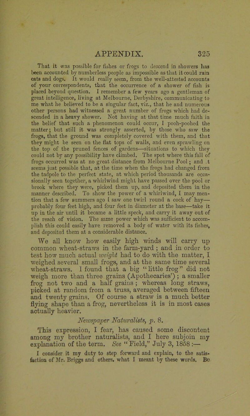 That it was possible for fishes or frogs to descend in showers has been accounted by numberless people as impossible as that it could rain cats and dogs. It would really seem, from the well-attested accounts of your correspondents, that the occurrence of a shower of fish is placed beyond question. I remember a few years ago a gentleman of great intelligence, living at Melbourne, Derbyshire, communicating to me what he believed to be a singular fact, viz., that he and numerous other persons had witnessed a great number of frogs which had de- scended in a heavy shower. Not having at that time much faith in the belief that such a phenomenon could occur, I pooh-poohed the matter; but still it was strongly asserted, by those who saw the frogs, that the ground was completely covered with them, and that they might be seen on the flat tops of walls, and even sprawling on the top of the pruned fences of gardens—situations to which they could not by any possibility have climbed. The spot where this fall of frogs occurred was at no great distance from Melbourne Pool ; and t seems just possible that, at the time when the frogs had changed from the tadpole to the perfect state, at which period thousands are occa- sionally seen together, a whirlwind might have passed over the pool or brook where they were, picked them up, and deposited them in the manner described. To show the power of a whirlwind, I may men- tion that a few summers ago 1 saw one twirl round a cock of hay— probably four feet high, and four feet in diameter at the base—take it up in the air until it became a little speck, and carry it away out of the reach of vision. The same power which was sufficient to accom- plish this could easily have removed a body of water with its fishes, and deposited them at a considerable distance. We all know how easily high winds will carry up common wheat-straws in the farm-yard ; and in order to test how much actual weight had to do with the matter, I weighed several small frogs, and at the same time several wheat-straws. 1 found that a big “little frog” did not weigh more than three grains (Apothecaries’) ; a smaller frog not two and a half grains ; whereas long straws, picked at random from a truss, averaged between fifteen and twenty grains. Of course a straw is a much better flying shape than a frog, nevertheless it is in most cases actually heavier. Newspaper Naturalists, p. 8. This expression, I fear, has caused some discontent among my brother naturalists, and I here subjoin my explanation of the term. See “ Field,” July 3, 1858 :— I consider it my duty to step forward and explain, to the satis- faction of Mr. Briggs and others, what I meant by these words. Be