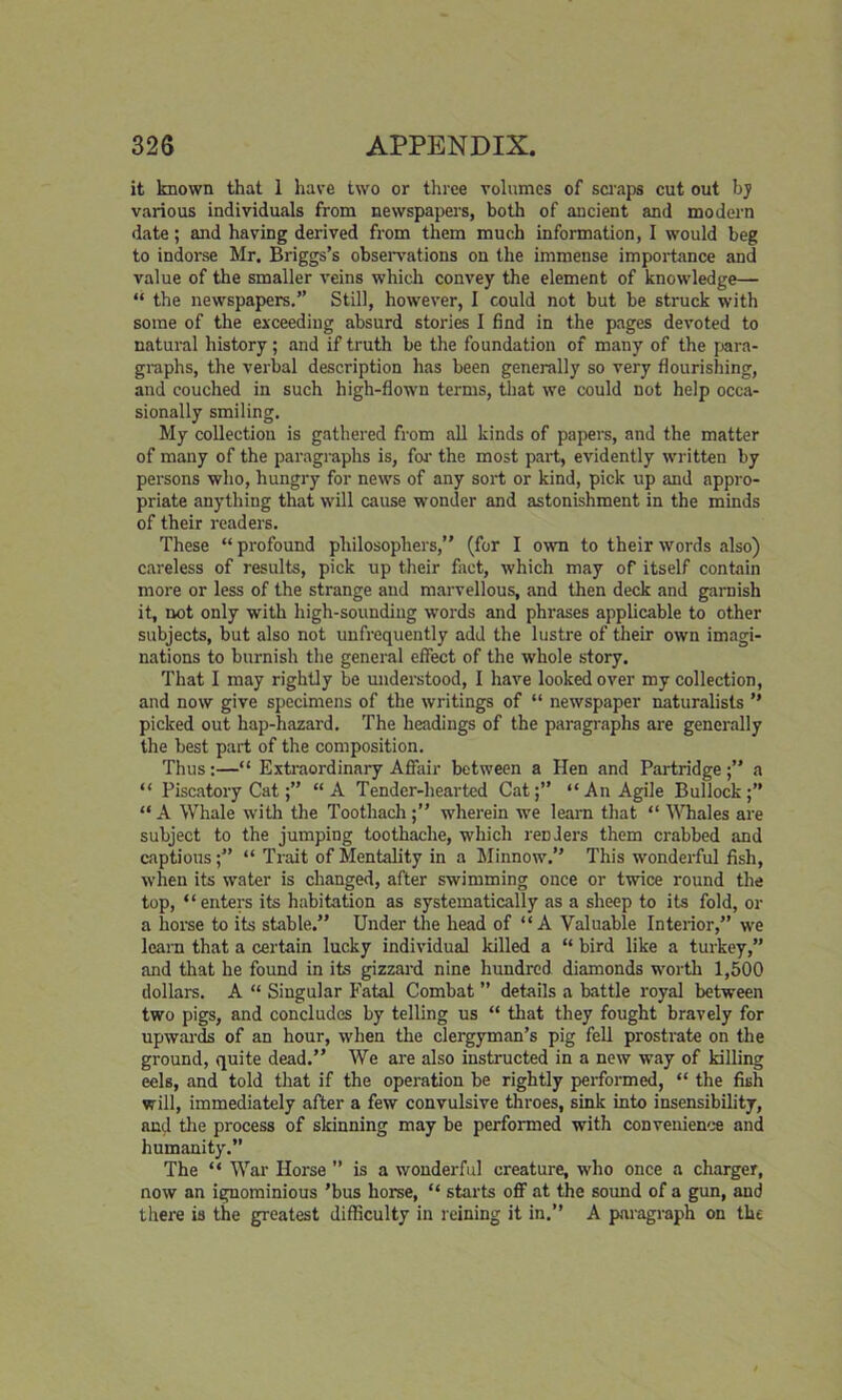 it known that 1 have two or three volumes of scraps cut out by various individuals from newspapers, both of ancient and modern date; and having derived from them much information, 1 would beg to indorse Mr. Briggs’s observations on the immense importance and value of the smaller veins which convey the element of knowledge— “ the newspapers.” Still, however, I could not but be struck with some of the exceeding absurd stories I find in the pages devoted to natural history; and if truth be the foundation of many of the para- graphs, the verbal description has been generally so very flourishing, and couched in such high-flown terms, that we could not help occa- sionally smiling. My collection is gathered from all kinds of papers, and the matter of many of the paragraphs is, for- the most part, evidently written by persons who, hungry for news of any sort or kind, pick up and appro- priate anything that will cause wonder and astonishment in the minds of their readers. These “ profound philosophers,” (for I own to their words also) careless of results, pick up their fact, which may of itself contain more or less of the strange and marvellous, and then deck and garnish it, not only with high-sounding words and phrases applicable to other subjects, but also not unfrequently add the lustre of their own imagi- nations to burnish the general effect of the whole story. That I may rightly be understood, I have looked over my collection, and now give specimens of the writings of “ newspaper naturalists ” picked out hap-hazard. The headings of the paragraphs are generally the best part of the composition. Thus:—“ Extraordinary A flair between a Hen and Partridge;” a “ Piscatory Cat“A Tender-hearted Cat;” “An Agile Bullock;” “ A Whale with the Toothach;” wherein we learn that “ Whales are subject to the jumping toothache, which renders them crabbed and captious;” “ Trait of Mentality in a Minnow.” This wonderful fish, when its water is changed, after swimming once or twice round the top, “enters its habitation as systematically as a sheep to its fold, or a horse to its stable.” Under the head of “A Valuable Interior,” we learn that a certain lucky individual killed a “ bird like a turkey,” and that he found in its gizzard nine hundred diamonds worth 1,500 dollars. A “ Singular Fatal Combat ” details a battle royal between two pigs, and concludes by telling us “ that they fought bravely for upwards of an hour, when the clergyman’s pig fell prostrate on the ground, quite dead.” We are also instructed in a new way of killing eels, and told that if the operation be rightly performed, “ the fish will, immediately after a few convulsive throes, sink into insensibility, and the process of skinning may be performed with convenience and humanity.” The “ War Horse ” is a wonderful creature, who once a charger, now an ignominious 'bus horse, “ starts ofif at the sound of a gun, and there is the greatest difficulty in reining it in.” A paragraph on the