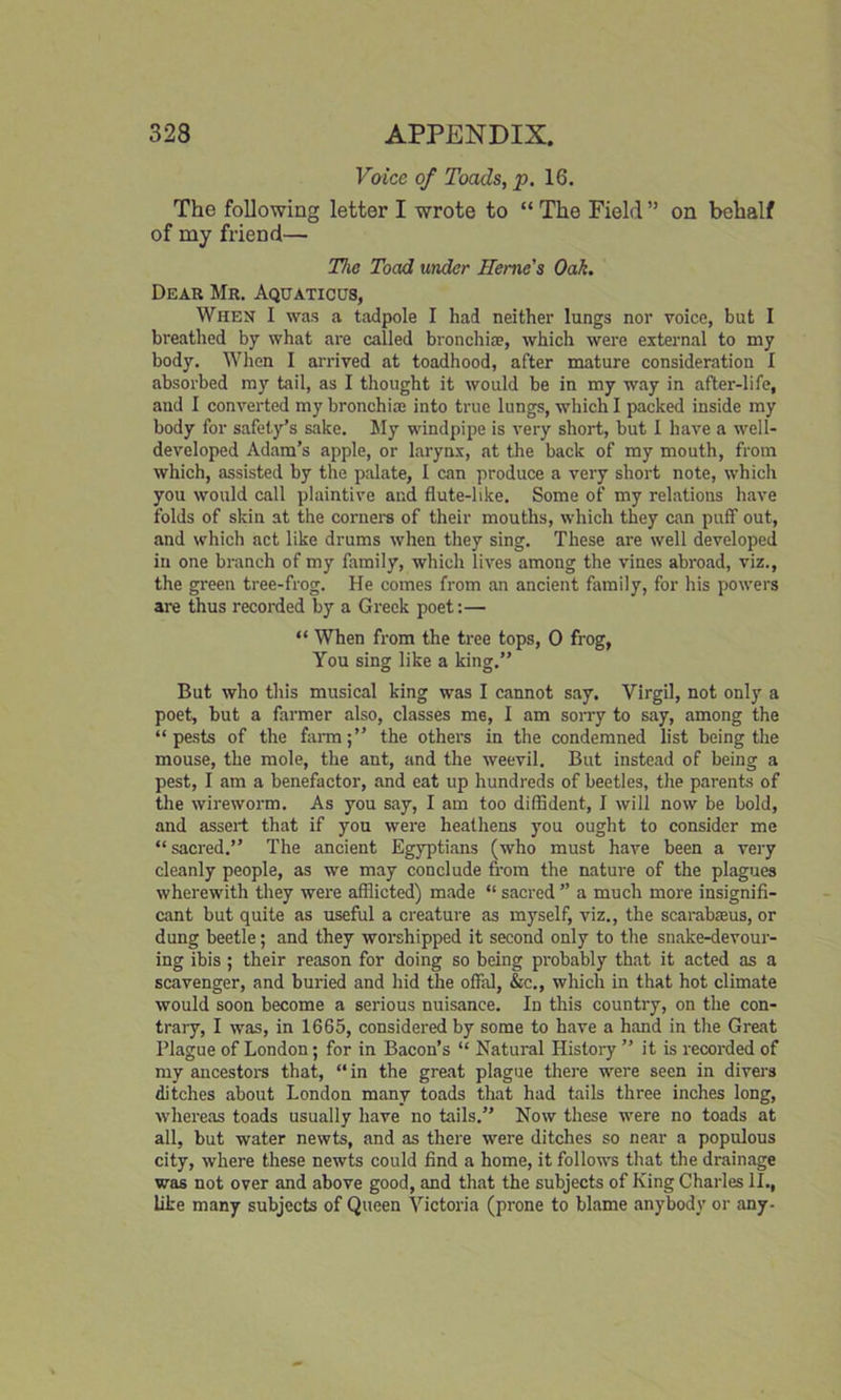 Voice of Toads, p. 16. The following letter I wrote to “The Field” on behalf of my friend— The Toad under Heme's Oak. Dear Mr. Aquaticus, When I was a tadpole I had neither lungs nor voice, but I breathed by what are called bronchia?, which were external to my body. When I arrived at toadhood, after mature consideration I absorbed my tail, as I thought it would be in my way in after-life, and I converted my bronchia? into true lungs, which I packed inside my body for safety’s sake. My windpipe is very short, but I have a well- developed Adam’s apple, or larynx, at the back of my mouth, from which, assisted by the palate, I can produce a very short note, which you would call plaintive and flute-like. Some of my relations have folds of skin at the corners of their mouths, which they can puff out, and which act like drums when they sing. These are well developed in one branch of my family, which lives among the vines abroad, viz., the green tree-frog. He comes from an ancient family, for his powers are thus recorded by a Greek poet:— “ When from the tree tops, 0 frog, You sing like a king.” But who this musical king was I cannot say. Virgil, not only a poet, but a farmer also, classes me, I am sorry to say, among the “pests of the farm;” the others in the condemned list being the mouse, the mole, the ant, and the weevil. But instead of being a pest, I am a benefactor, and eat up hundreds of beetles, the parents of the wireworm. As you say, I am too diffident, I will now be bold, and assert that if you were heathens you ought to consider me “sacred.” The ancient Egyptians (who must have been a very cleanly people, as we may conclude from the nature of the plagues wherewith they were afflicted) made “ sacred ” a much more insignifi- cant but quite as useful a creature as myself, viz., the scarabseus, or dung beetle; and they worshipped it second only to the snake-devour- ing ibis ; their reason for doing so being probably that it acted as a scavenger, and buried and hid the offal, &c., which in that hot climate would soon become a serious nuisance. In this country, on the con- trary, I was, in 1665, considered by some to have a hand in the Great Plague of London; for in Bacon’s “ Natural History ” it is recorded of my ancestors that, “in the great plague there were seen in divers ditches about London many toads that had tails three inches long, whereas toads usually have no tails.” Now these were no toads at all, but water newts, and as there were ditches so near a populous city, where these newts could find a home, it follows that the drainage was not over and above good, and that the subjects of King Charles II., like many subjects of Queen Victoria (prone to blame anybody or any-