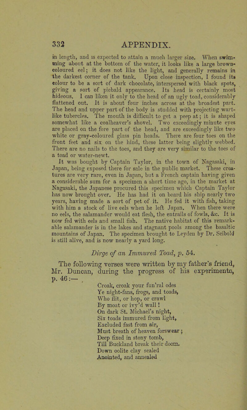 in length, and is expected to attain a much larger size. When swim* tning about at the bottom of the water, it looks like a large brown- coloured eel; it does not like the light, and generally remains in the darkest comer of the tank. Upon close inspection, I found its colour to be a sort of dark chocolate, interspersed with black spots, giving a sort of piebald appearance. Its head is certainly most hideous. 1 can liken it only to the head of an ugly toad, considerably flattened out. It is about four inches across at the broadest part. The head and upper part of the body is studded with projecting wart- like tubercles. The mouth is difficult to get a peep at; it is shaped somewhat like a coalheaver’s shovel. Two exceedingly minute eyes are placed on the fore part of the head, and are exceedingly like two white or gray-coloured glass pin heads. There are four toes on the front feet and six on the hind, these latter being slightly webbed. There are no nails to the toes, and they are very similar to the toes of a toad or water-newt. It was bought by Captain Taylor, in the town of Nagasaki, in Japan, being exposed there for sale in the public market. These crea- tures are very rare, even in Japan, but a French captain having given a considerable sum for a specimen a short time ago, in the market at Nagasaki, the Japanese procured this specimen which Captain Taylor has now brought over. He has had it on board his ship nearly two years, having made a sort of pet of it. He fed it with fish, taking with him a stock of live eels when he left Japan. When there were no eels, the salamander would eat flesh, the entrails of fowls, &c. It is now fed with eels and small fish. The native habitat of this remark- able salamander is in the lakes and stagnant pools among the basaltic mountains of Japan. The specimen brought to Leyden by Dr. Seibo'd is still alive, and is now nearly a yard long. Dirge of an Immured Toad, p. 54. The following verses were written by my father's friend, Mr. Duncan, during the progress of his experiments, p. 46:— Croak, croak your fun’ral odes Ye night-fans, frogs, and toads, Who flit, or hop, or crawl By moat or ivy’d wall! On dark St. Michael’s night, Six toads immured from light, Excluded fast from air, Must breath of heaven forswear ; Deep fixed in stony tomb, Till Buckland break their doom. Down oolite clay sealed Anointed, and annealed