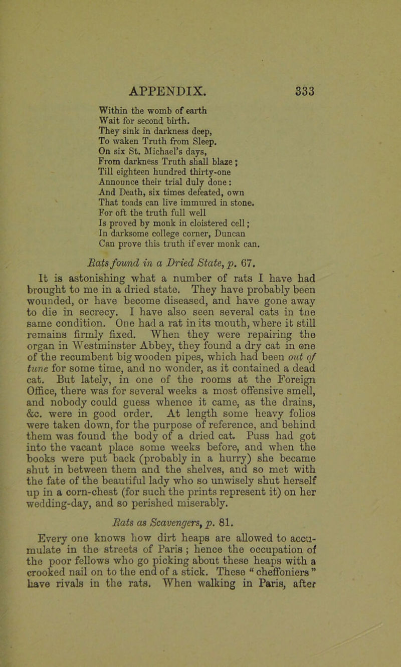 Within the womb of earth Wait for second birth. They sink in darkness deep, To waken Truth from Sleep. On six St. Michael’s days, From darkness Truth shall blaze ; Till eighteen hundred thirty-one Announce their trial duly done : And Death, six times defeated, own That toads can live immured in stone. For oft the truth full well Is proved by monk in cloistered cell; In darksome college comer, Duncan Can prove this truth if ever monk can. Rats found in a Dried State, p. 67. It is astonishing what a number of rats I have had brought to me in a dried state. They have probably been wounded, or have become diseased, and have gone away to die in secrecy. I have also seen several cats in tne same condition. One had a rat in its mouth, where it still remains firmly fixed. When they were repairing the organ in Westminster Abbey, they found a dry cat in one of the recumbent big wooden pipes, which had been out of tune for some time, and no wonder, as it contained a dead cat. But lately, in one of the rooms at the Foreign Office, there was for several weeks a most offensive smell, and nobody could guess whence it came, as the drains, &c. were in good order. At length some heavy folios were taken down, for the purpose of reference, and behind them was found the body of a dried cat. Puss had got into the vacant place some weeks before, and when the books were put back (probably in a hurry) she became shut in between them and the shelves, and so met with the fate of the beautiful lady who so unwisely shut herself up in a corn-chest (for such the prints represent it) on her wedding-day, and so perished miserably. Rats as Scavengers, p. 81. Every one knows how dirt heaps are allowed to accu- mulate in the streets of Paris; hence the occupation of the poor fellows who go picking about these heaps with a crooked nail on to the end of a stick. These “ cheffoniers ” have rivals in the rats. When walking in Paris, after