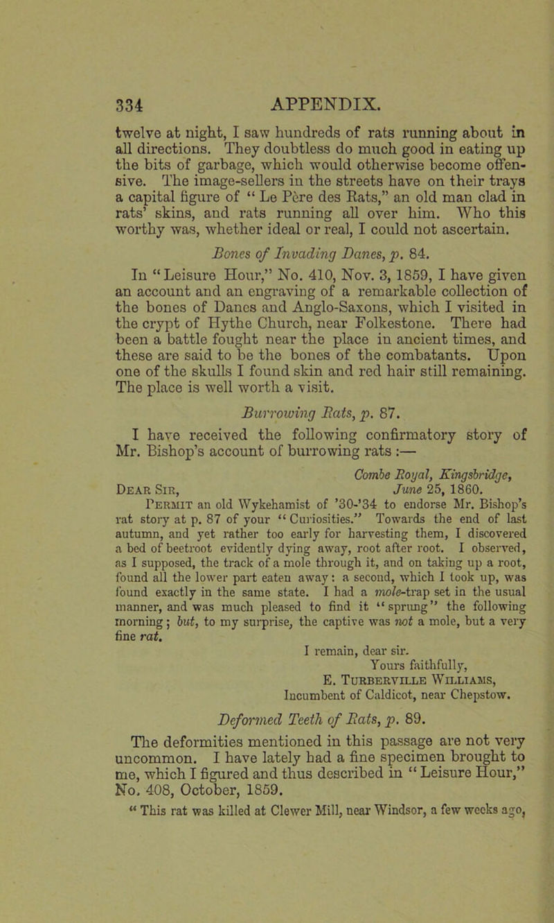 twelve at night, I saw hundreds of rats running about in all directions. They doubtless do much good in eating up the bits of garbage, which would otherwise become offen- sive. The image-sellers in the streets have on their trays a capital figure of “ Le Pere des Rats,” an old man clad in rats’ skins, and rats running all over him. Who this worthy was, whether ideal or real, I could not ascertain. Bones of Invading Danes, p. 84. In “Leisure Hour,” No. 410, Nov. 3, 1859, I have given an account and an engraving of a l’emarkable collection of the bones of Danes and Anglo-Saxons, which I visited in the crypt of Hythe Church, near Folkestone. There had been a battle fought near the place in ancient times, and these are said to be the bones of the combatants. Upon one of the skulls I found skin and red hair still remaining. The place is well worth a visit. Burrowing Bats, p. 87. I have received the following confirmatory story of Mr. Bishop’s account of burrowing rats :— Combe Royal, Eingsbridge, Dear Sir, June 25, 1860. Permit an old Wykehamist of ’30-’34 to endorse Mr. Bishop’s rat story at p. 87 of your “ Curiosities.” Towards the end of last autumn, and yet rather too early for harvesting them, I discovered a bed of beetroot evidently dying away, root after root. I observed, as I supposed, the track of a mole through it, and on taking up a root, found all the lower part eaten away: a second, which I took up, was found exactly in the same state. I had a mole-trap set in the usual manner, and was much pleased to find it “sprung” the following morning; but, to my surprise, the captive was not a mole, but a very fine rat. I remain, dear sir. Yours faithfully, E. Turberville Williams, Incumbent of Caldicot, near Chepstow. Deformed Teeth of Bats, p. 89. The deformities mentioned in this passage are not very uncommon. I have lately had a fine specimen brought to me, which I figured and thus described in “ Leisure Hour,” No. 408, October, 1859. “ This rat was killed at Clewer Mill, near Windsor, a few weeks ago,