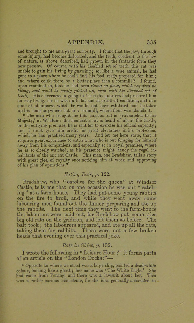 and brought to me as a great curiosity. I found that the jaw, through some injuiy, had become dislocated, and the teeth, obedient to the law of nature, as above described, had grown in the fantastic form they now present. Of course, with his disabled set of teeth, this rat was unable to gain his living by gnawing; so, like a wise animal, he had gone to a place where he could find his food ready prepared for him ; and where could there be a better place than a commill ? I found, upon examination, that he had been living on flour, which required no biting, and could be easily picked up, even with his disabled set of teeth. His cleverness in going to the right quarters had procured him an easy living, for he was quite fat and in excellent condition, and in a state of plumpness which he would not have exhibited had he taken up his home anywhere but in a commill, where flour was abundant. “ The man who brought me this curious rat is ‘ rat-catcher to her Majesty,’ at Windsor: the moment a rat is heard of about the Castle, or the outlying premises, he is sent for to exercise his official capacity; and I must give him credit for great cleverness in his profession, which he has practised many years. And let me here state, that it requires great experience to catch a rat who is out foraging for himself away from his companions, and especially so in royal premises, where he is so closely watched, as his presence might annoy the regal in- habitants of the ancient Castle. This man, one Bradshaw, tells a story with great glee, of royalty once noticing him at work and approving of his plan of operations.” Eating Hats, p. 122. Bradshaw, who “catches for the queen” at Windsor Castle, tells me that on one occasion he was out “ catch- ing” at a farm-house. They had put some young rabbits on the fire to broil, and while they went away some labouring men found out the dinner preparing and ate up the rabbits. The next time they went to the farm-house the labourers were paid out, for Bradshaw put some dee big old rats on the gridiron, and left them as before. The bait took ; the labourers appeared, and ate up all the rats, taking them for rabbits. There were not a few broken heads that evening over this practical joke. Eats in Ships, p. 132. I wrote the following in “ Leisure Hourit forms parts of an article on the “ London Docks— “ Opposite to where we stood was a large ship, painted a dead-white colour, looking like a ghost; her name was ‘ The White Eagle.’ She had come from Penang, and there was a lawsuit about her. This was a rather curious coincidence, for the idea generally associated in -