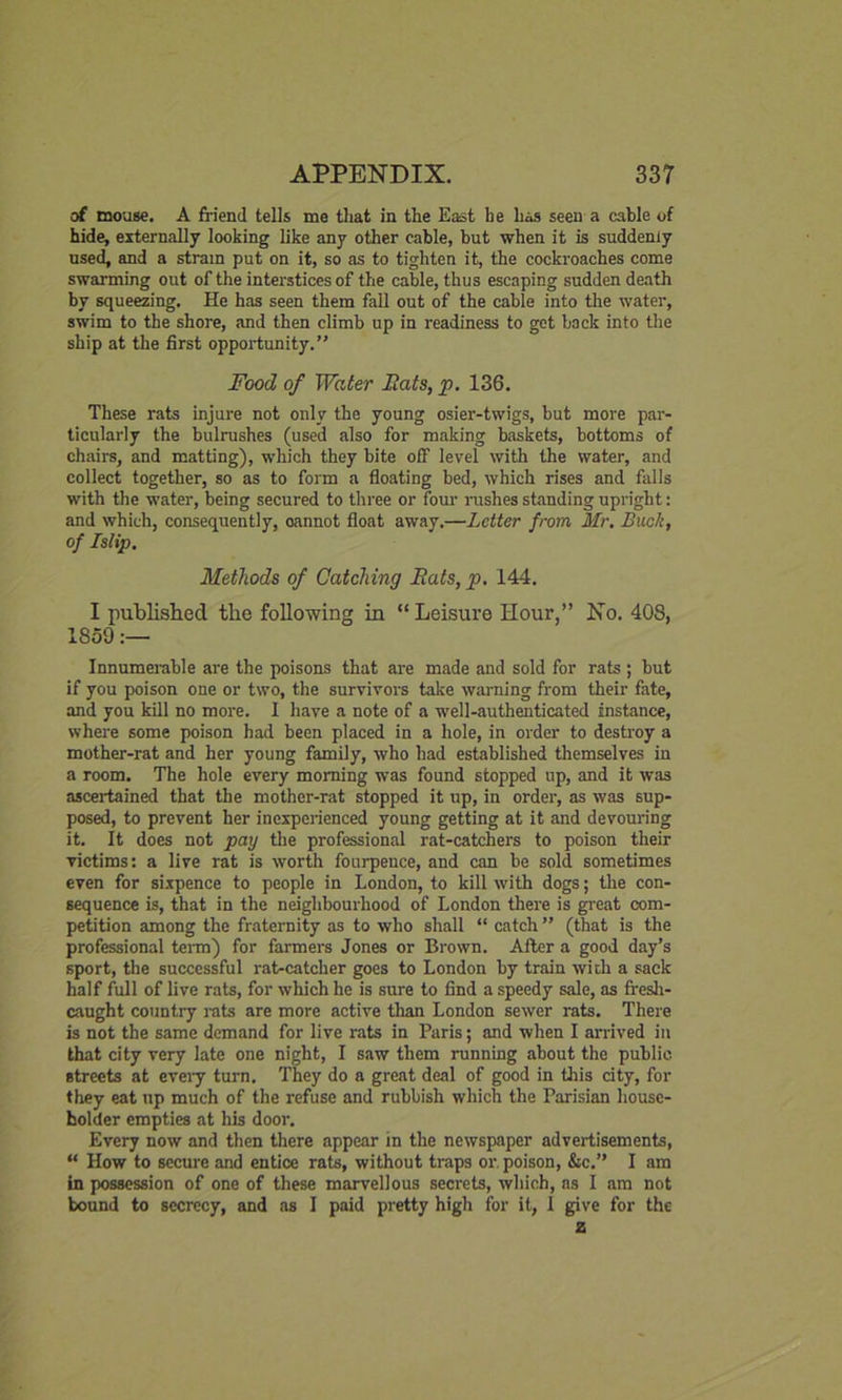 of mouse. A friend tells me that in the East he has seen a cable of hide, externally looking like any other cable, but when it is suddenly used, and a strain put on it, so as to tighten it, the cockroaches come swarming out of the interstices of the cable, thus escaping sudden death by squeezing. He has seen them fall out of the cable into the water, swim to the shore, and then climb up in readiness to get back into the ship at the first opportunity.’' Food of Water Rats, p. 136. These rats injure not only the young osier-twigs, but more par- ticularly the bulrushes (used also for making baskets, bottoms of chairs, and matting), which they bite off level with the water, and collect together, so as to form a floating bed, which rises and falls with the water, being secured to three or four rushes standing upright: and which, consequently, oannot float away.—Letter from Mr. Buck, of Islip. Methods of Catching Rats, p. 144. I published the following in “ Leisure Hour,” No. 408, 1859:— Innumerable are the poisons that are made and sold for rats ; but if you poison one or two, the survivors take warning from their fate, and you kill no more. 1 have a note of a well-authenticated instance, where some poison had been placed in a hole, in order to destroy a mother-rat and her young family, who had established themselves in a room. The hole every morning was found stopped up, and it was ascertained that the mother-rat stopped it up, in order, as was sup- posed, to prevent her inexperienced young getting at it and devouring it. It does not pay the professional rat-catchers to poison their victims: a live rat is worth fourpence, and can be sold sometimes even for sixpence to people in London, to kill with dogs; the con- sequence is, that in the neighbourhood of London there is great com- petition among the fraternity as to who shall “ catch ” (that is the professional term) for farmers Jones or Brown. After a good day’s sport, the successful rat-catcher goes to London by train with a sack half full of live rats, for which he is sure to find a speedy sale, as fresh- caught country rats are more active than London sewer rats. There is not the same demand for live rats in Paris; and when I arrived in that city very late one night, I saw them running about the public streets at every turn. They do a great deal of good in this city, for they eat up much of the refuse and rubbish which the Parisian house- holder empties at his door. Every now and then there appear in the newspaper advertisements, “ How to secure and entice rats, without traps or, poison, Sic.” I am in possession of one of these marvellous secrets, which, as I am not bound to secrecy, and as I paid pretty high for it, 1 give for the z