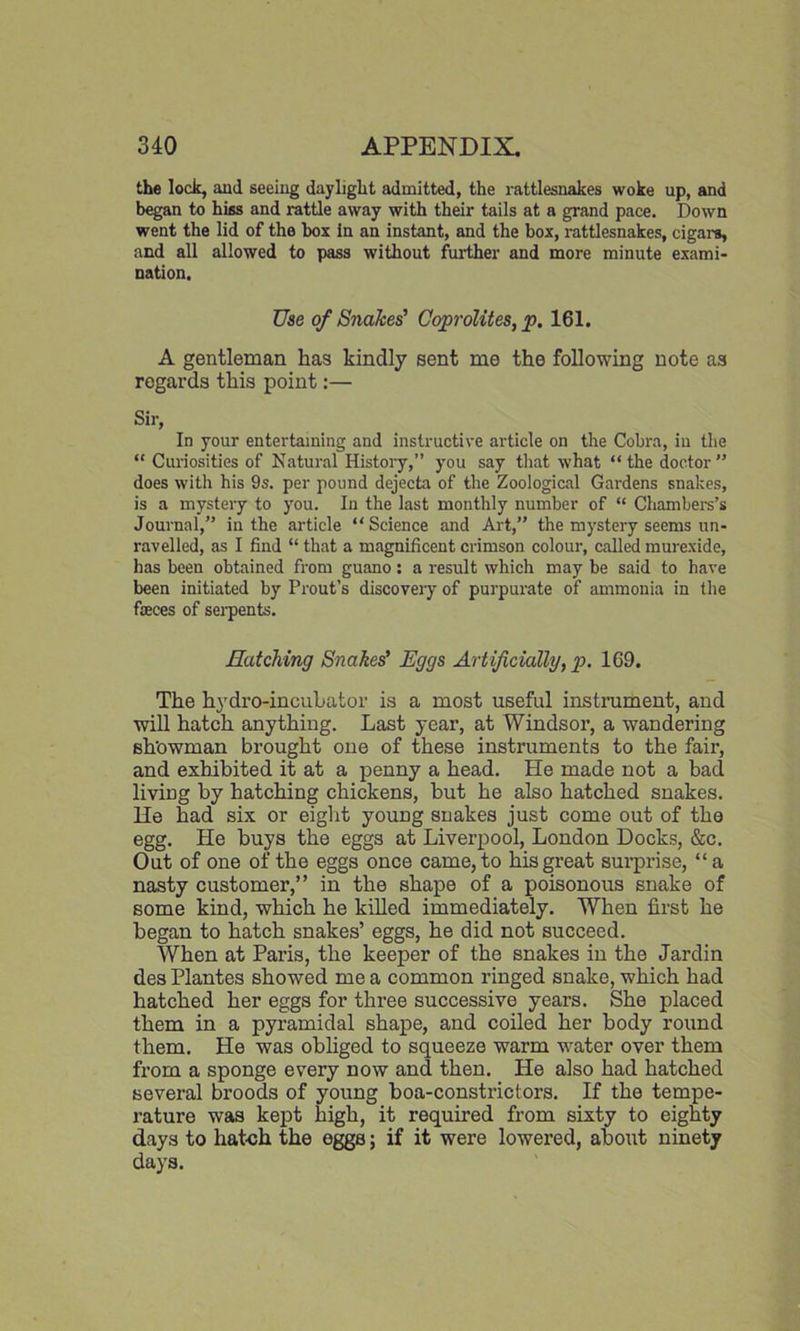 the lock, and seeing daylight admitted, the rattlesnakes woke up, and began to hiss and rattle away with their tails at a grand pace. Down went the lid of the box in an instant, and the box, rattlesnakes, cigars, and all allowed to pass without further and more minute exami- nation. Use of Snakes' Coprolites, p. 161. A gentleman has kindly sent me the following note as regards this point:— Sir, In your entertaining and instructive article on the Cobra, in the “ Curiosities of Natural History,” you say that what “the doctor” does with his 9s. per pound dejecta of the Zoological Gardens snakes, is a mystery to you. In the last monthly number of “ Chambers’s Journal,” in the article “Science and Art,” the mystery seems un- ravelled, as I find “ that a magnificent crimson colour, called murexide, has been obtained from guano: a result which may be said to have been initiated by Prout’s discovery of purpurate of ammonia in the faeces of serpents. Hatching Snakes' Eggs Artificially, p. 169. The hydro-incubator is a most useful instrument, and will hatch anything. Last year, at Windsor, a wandering sh'owman brought one of these instruments to the fair, and exhibited it at a penny a head. He made not a bad living by hatching chickens, but he also hatched snakes. He had six or eight young snakes just come out of the egg. He buys the eggs at Liverpool, London Docks, &c. Out of one of the eggs once came, to his great surprise, “ a nasty customer,” in the shape of a poisonous snake of some kind, which he killed immediately. When first he began to hatch snakes’ eggs, he did not succeed. When at Paris, the keeper of the snakes in the Jardin des Plantes showed me a common ringed snake, which had hatched her eggs for three successive years. She placed them in a pyramidal shape, and coiled her body round them. He was obliged to squeeze warm water over them from a sponge every now and then. He also had hatched several broods of young boa-constrictors. If the tempe- rature was kept high, it required from sixty to eighty days to hatch the eggs; if it were lowered, about ninety days.