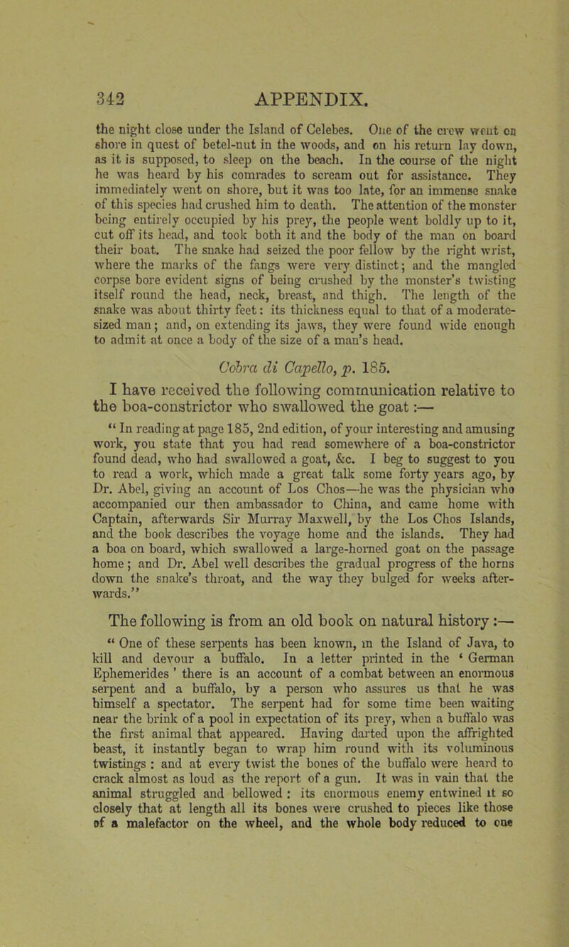 the night close under the Island of Celebes. One of the crew vreut oc shore in quest of betel-nut in the woods, and on his return lay down, as it is supposed, to sleep on the beach. In the course of the night he was heard by his comrades to scream out for assistance. They immediately went on shore, but it was too late, for an immense snake of this species had crushed him to death. The attention of the monster being entirely occupied by his prey, the people went boldly up to it, cut off its head, and took both it and the body of the man on board their boat. The snake had seized the poor fellow by the right wrist, where the marks of the fangs were very distinct; mid the mangled corpse bore evident signs of being crushed by the monster’s twisting itself round the head, neck, breast, and thigh. The length of the snake was about thirty feet: its thickness equal to that of a moderate- sized man; and, on extending its jaws, they were found wide enough to admit at once a body of the size of a man’s head. Cobra di Capello, p. 185. I have received the following communication relative to the boa-constrictor who swallowed the goat:— “ In reading at page 185, 2nd edition, of your interesting and amusing work, you state that you had read somewhere of a boa-constrictor found dead, who had swallowed a goat, &c. I beg to suggest to you to read a work, which made a great talk some forty years ago, by Dr. Abel, giving an account of Los Chos—he was the physician who accompanied our then ambassador to China, and came home with Captain, afterwards Sir Murray Maxwell, by the Los Chos Islands, and the book describes the voyage home and the islands. They had a boa on board, which swallowed a large-homed goat on the passage home ; and Dr. Abel well describes the gradual progress of the horns down the snake’s throat, and the way they bulged for weeks after- wards.” The following is from an old book on natural history :—■ “ One of these serpents has been known, in the Island of Java, to kill and devour a buffalo. In a letter printed in the ‘ German Ephemerides ’ there is an account of a combat between an enormous serpent and a buffalo, by a person who assures us that he was himself a spectator. The serpent had for some time been waiting near the brink of a pool in expectation of its prey, when a buffalo was the first animal that appeared. Having darted upon the affrighted beast, it instantly began to wrap him round with its voluminous twistings : and at every twist the bones of the buffalo were heard to crack almost as loud as the report of a gun. It was in vain that the animal struggled and bellowed : its enormous enemy entwined it so closely that at length all its bones were crushed to pieces like those of a malefactor on the wheel, and the whole body reduced to one