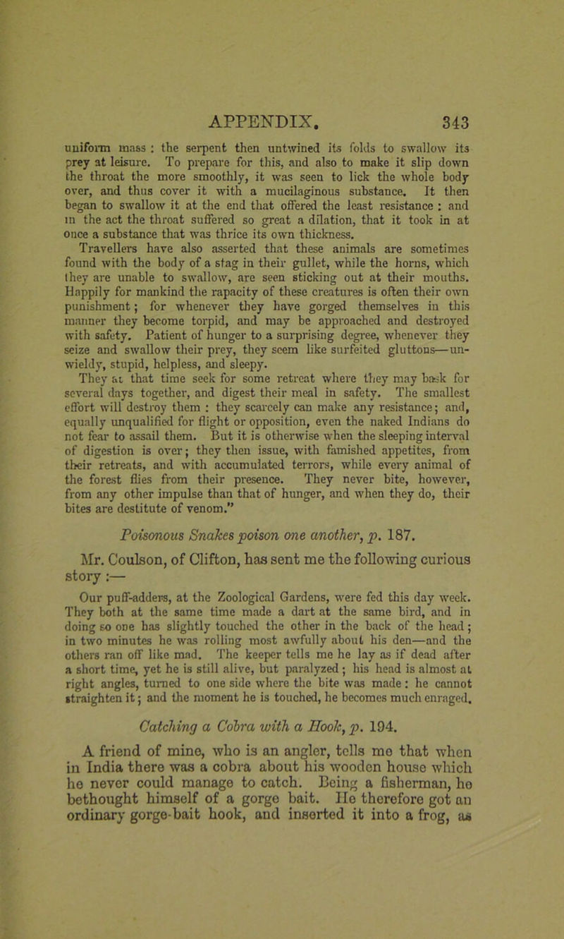 uniform mass : the serpent then untwined its folds to swallow its prey at leisure. To prepare for this, and also to make it slip down the throat the more smoothly, it was seen to lick the whole body over, and thus cover it with a mucilaginous substance. It then began to swallow it at the end that offered the least resistance : and in the act the throat suffered so great a dilation, that it took in at once a substance that was thrice its own thickness. Travellers have also asserted that these animals are sometimes found with the body of a stag in their gullet, while the horns, which I hey are unable to swallow, are seen sticking out at their mouths. Happily for mankind the rapacity of these creatures is often their own punishment; for whenever they have gorged themselves in this manner they become torpid, and may be approached and destroyed with safety. Patient of hunger to a surprising degree, whenever they seize and swallow their prey, they seem like surfeited gluttons—un- wieldy, stupid, helpless, and sleepy. They at that time seek for some retreat where they may bask for several days together, and digest their meal in safety. The smallest effort will destroy them : they scarcely can make any resistance; and, equally unqualified for flight or opposition, even the naked Indians do not fear to assail them. But it is otherwise when the sleeping interval of digestion is over; they then issue, with famished appetites, from their retreats, and with accumulated terrors, while every animal of the forest flies from their presence. They never bite, however, from any other impulse than that of hunger, and when they do, their bites are destitute of venom. Poisonous Snakes poison one another, p. 187. Mr. Coulson, of Clifton, has sent me the following curious story:— Our puff-adders, at the Zoological Gardens, were fed this day week. They both at the same time made a dart at the same bird, and in doing so one has slightly touched the other in the back of the head; in two minutes he was rolling most awfully about his den—and the others ran off like mad. The keeper tells me he lay as if dead after a short time, yet he is still alive, but paralyzed ; his head is almost at right angles, turned to one side where the bite was made: he cannot straighten it; and the moment he is touched, he becomes much enraged. Catching a Cobra with a Hook, p. 194. A friend of mine, who is an angler, tells me that when in India there was a cobra about his wooden house which ho never could manage to catch. Being a fisherman, ho bethought himself of a gorge bait. Ho therefore got an ordinary gorge-bait hook, and inserted it into a frog, as