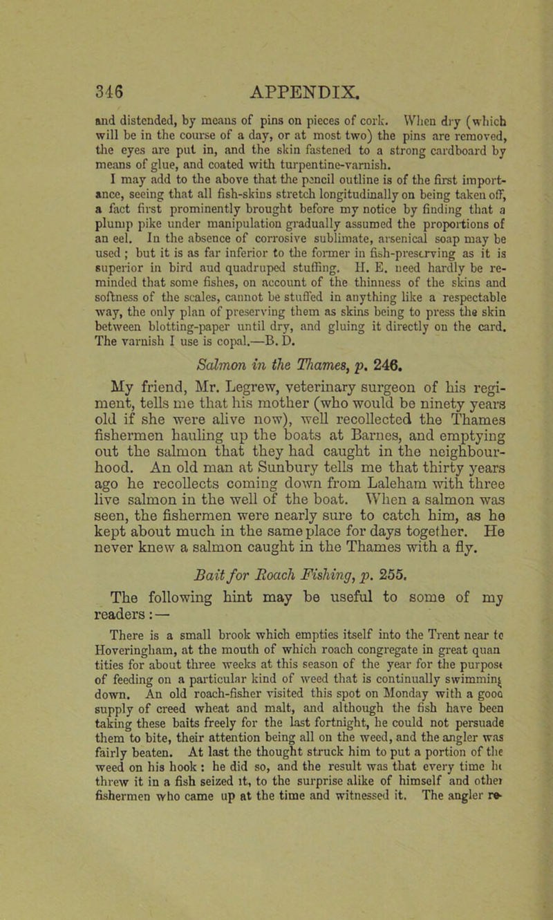 and distended, by means of pins on pieces of cork. When dry (which will be in the course of a day, or at most two) the pins are removed, the eyes are put in, and the skin fastened to a strong cardboard by means of glue, and coated with turpentine-varnish. I may add to the above that the pencil outline is of the first import- ance, seeing that all fish-skins stretch longitudinally on being taken off, a fact first prominently brought before my notice by finding that a plump pike under manipulation gradually assumed the proportions of an eel. In the absence of corrosive sublimate, arsenical soap may be used ; but it is as far inferior to the former in fish-preserving as it is superior in bird aud quadruped stuffing. II. E. need hardly be re- minded that some fishes, on account of the thinness of the skins and softness of the scales, cannot be stuffed in anything like a respectable way, the only plan of preserving them as skins being to press the skin between blotting-paper until dry, and gluing it directly on the card. The varnish I use is copal.—B. D. Salmon in the Thames, p. 246. My friend, Mr. Legrew, veterinary surgeon of Iiis regi- ment, tells me that his mother (who would be ninety years old if she were alive now), well recollected the Thames fishermen hauling up the boats at Barnes, and emptying out the salmon that they had caught in the neighbour- hood. An old man at Sunbury tells me that thirty years ago he recollects coming down from Laleham with three live salmon in the well of the boat. When a salmon was seen, the fishermen were nearly sure to catch him, as he kept about much in the same place for days together. He never knew a salmon caught in the Thames with a fly. Bait for Roach Fishing, p. 255. The following hint may be useful to some of my readers: — There is a small brook which empties itself into the Trent near to Hoveringliam, at the mouth of which roach congregate in great quan tities for about three weeks at this season of the year for the purpose of feeding on a particular kind of weed that is continually swimming down. An old roach-fisher visited this spot on Monday with a gooo supply of creed wheat and malt, and although the fish have been taking these baits freely for the last fortnight, he could not persuade them to bite, their attention being all on the weed, and the angler was fairly beaten. At last the thought struck him to put a portion of the weed on his hook : he did so, and the result was that every time lu threw it in a fish seized it, to the surprise alike of himself and othei fishermen who came up at the time and witnessed it. The angler re-