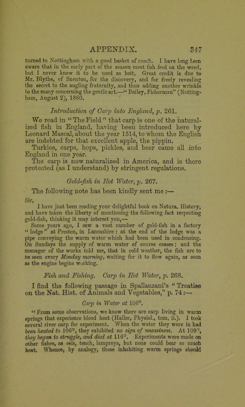 turned to Nottingham with a good basket of roach. I hare long been aware that in the early part of the season most fish feed on the weed, but I nerer knew it to be used as bait. Great credit is due to Mr. Blythe, of Snenton, for the discovery, and for freely revealing the secret to the angling fraternity, and thus adding another wrinkle to the many concerning the gentle art.—“ Bailey, Fisherman” (Notting- ham, August 2), 1860. Introduction of Carp into England, p. 261. We read in “ The Field ” that carp is one of the natural- ized fish in England, having been introduced here by Leonard Mascal, about the year 1514, to whom the English are indebted for that excellent apple, the pippin. Turkies, carps, hops, pickles, and beer came all into England in one year. The carp is now naturalized in America, and is there protected (as I understand) by stringent regulations. Cold-fish in Hot Water, p. 267. The following note has been kindly sent me :— Sir, I have just been reading your delightful book on Natura. History, and have taken the liberty of mentioning the following fact respecting gold-fish, thinking it may interest you,— Some years ago, I saw a vast number of gold-fish in a factoiy “ lodge ” at Preston, in Lancashire : at the end of the lodge was a pipe conveying the warm water which had been used in condensing. On Sundays the supply of warm water of course ceases: and the manager of the works told me, that in cold weather, the fish are to be seen every Monday morning, waiting for it to flow again, as soon as the engine begins working. Fish and Fishing. Carp in Hot Water, p. 268. I find the following passage in Spallanzani’s “ Treatise on the Nat. Hist, of Animals and Vegetables,” p. 74:— Carp in Water at 106°. “ From some observations, we know there are carp living in waim springs that experience blood heat (Haller, Physiol., tom. ii.). I took several river carp for experiment. When the water they were in had been heated to 106°, they exhibited no sign of uneasiness. At 109°, they began to struggle, and died at 116°. Experiments were made on other fishes, as eels, tench, lampreys, but none could bear so much heat. Whence, by analogy, those inhabiting warm springs should