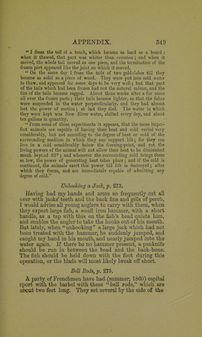 “ I froze the tail of a tench, which became as hard as a board : when it thawed, that part was whiter than common; and when it moved, the whole tail moved as one piece, and the termination of the frozen part appeared like the joint on which it moved. “ On the same day I froze the tails of two gold-fishes till they became as solid as a piece of wood. They were put into cold water to thaw, and appeared for some days to be very well; but that part of the tails which had been frozen had not the natural colour, and the fins of the tails became ragged. About three weeks after a fur came all over the frozen parts; their tails became lighter, so that the fishes were suspended in the water perpendicularly, and they had almost lost the power of motion; at last they died. The water in which they were kept was New River water, shifted every day, and about ten gallons in quantity. “ From some of these experiments it appears, that the more imper- fect animals are capable of having their heat and cold varied very considerably, but not according to the degree of heat or cold of the surrounding medium in which they can support life; for they can live in a cold considerably below the fieezing-point, and yet the living powers of the animal will not allow their heat to be diminished much beycnd 32° ; and whenever the surrounding cold brings them so low, the power of generating heat takes place; and if the cold is continued, the animals exert this power till life is destroyed ; after which they freeze, and are immediately capable of admitting any degree of cold.” Unhooking a Jack, p. 273. Having had my hands and arms so frequently cut all over with jacks’ teeth and the back fins and gills of perch, I would advise all young anglers to carry with them, when they expect large fish, a small iron hammer, with a short handle, as a tap with this on the fish’s head quiets him, and enables the angler to take the hooks out of his mouth. But lately, when “unhooking” a large jack which had not been treated with the hammer, he suddenly jumped, and caught my hand in his mouth, and nearly jumped into the water again. If there be no hammer present, a penknife should be run in between the head and the back-bone. The fish should be held down with the foot during this operation, or the blade will most likely break off short. Bell Bods, p. 275. A party of Frenchmen have had (summer, 1860) capital sport with the barbel with these “ bell rods,” which are aocut two feet long. They set several by the side of the